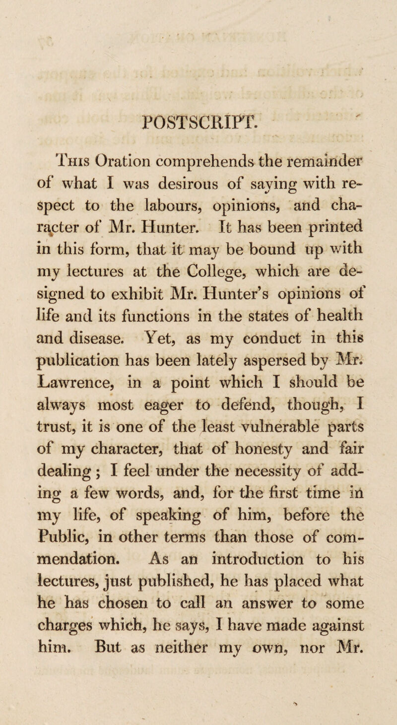 POSTSCRIPT. * This Oration comprehends the remainder of what I was desirous of saving with re¬ spect to the labours, opinions, and cha¬ racter of Mr. Hunter. It has been printed in this form, that it may be bound up with my lectures at the College, which are de¬ signed to exhibit Mr. Hunter’s opinions of life and its functions in the states of health and disease. Yet, as my conduct in this publication has been lately aspersed by Mr. Lawrence, in a point which I should be always most eager to defend, though, I trust, it is one of the least vulnerable parts of my character, that of honesty and fair dealing ; I feel under the necessity of add¬ ing a few words, and, for the first time in my life, of speaking of him, before the Public, in other terms than those of com¬ mendation. As an introduction to his lectures, just published, he has placed what he has chosen to call an answer to some charges which, he says, I have made against him. But as neither my own, nor Mr.