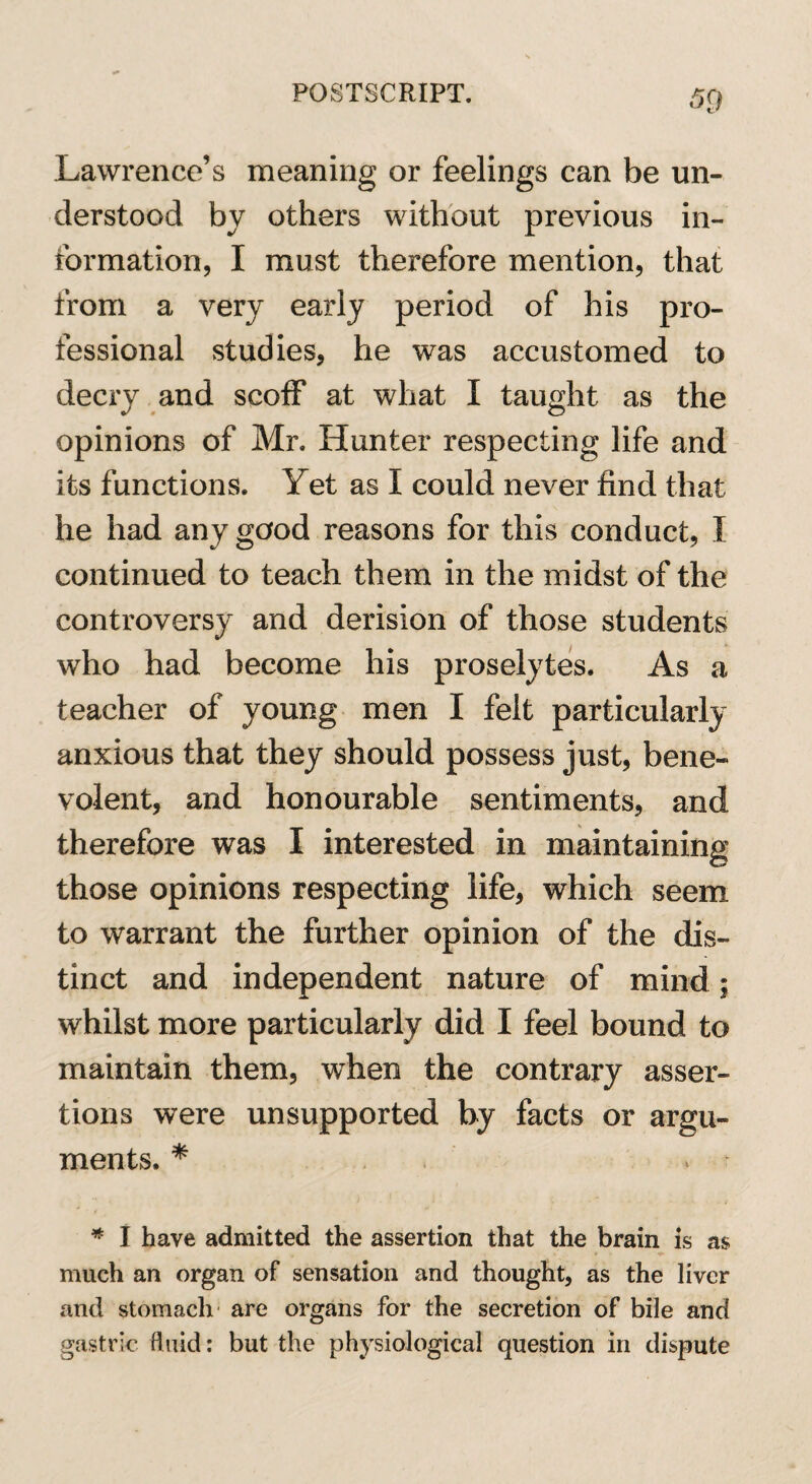 5Q Lawrence’s meaning or feelings can be un¬ derstood by others without previous in¬ formation, I must therefore mention, that from a very early period of his pro¬ fessional studies, he was accustomed to decry and scoff at what I taught as the opinions of Mr. Hunter respecting life and its functions. Yet as I could never find that he had any good reasons for this conduct, I continued to teach them in the midst of the controversy and derision of those students who had become his proselytes. As a teacher of young men I felt particularly anxious that they should possess just, bene¬ volent, and honourable sentiments, and therefore was I interested in maintaining those opinions respecting life, which seem to warrant the further opinion of the dis¬ tinct and independent nature of mind; whilst more particularly did I feel bound to maintain them, when the contrary asser¬ tions were unsupported by facts or argu¬ ments. * v * I have admitted the assertion that the brain is as much an organ of sensation and thought, as the liver and stomach are organs for the secretion of bile and gastric fluid: but the physiological question in dispute