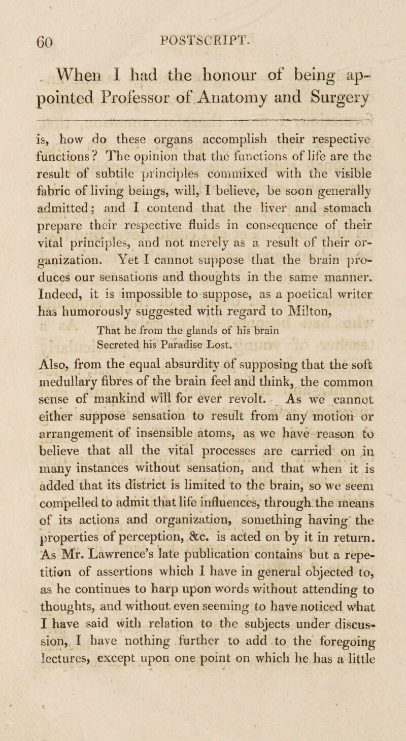 When 1 had the honour of being ap¬ pointed Professor of Anatomy and Surgery is, how do these organs accomplish their respective functions ? The opinion that the functions of life are the result of subtile principles commixed with the visible fabric of living beings, will, 1 believe, be soon generally admitted; and I contend that the liver and stomach prepare their respective fluids in consequence of their vital principles, and not merely as a result of their or¬ ganization. Yet I cannot suppose that the brain pro¬ duces our sensations and thoughts in the same manner. Indeed, it is impossible to suppose, as a poetical writer has humorously suggested with regard to Milton, That he from the glands of his brain Secreted his Paradise Lost. Also, from the equal absurdity of supposing that the soft medullary fibres of the brain feel and think, the common sense of mankind will for ever revolt. As we cannot either suppose sensation to result from any motion or arrangement of insensible atoms, as we have reason to believe that all the vital processes are carried on iu many instances without sensation, and that when it is added that its district is limited to the brain, so we seem compelled to admit that life influences, through the means of its actions and organization, something having the properties of perception, &c. is acted on by it in return. As Mr. Lawrence’s late publication contains but a repe¬ tition of assertions which I have in general objected to, as he continues to harp upon words without attending to thoughts, and without even seeming to have noticed what I have said with relation to the subjects under discus¬ sion, I have nothing further to add to the foregoing lectures, except upon one point on which he has a little