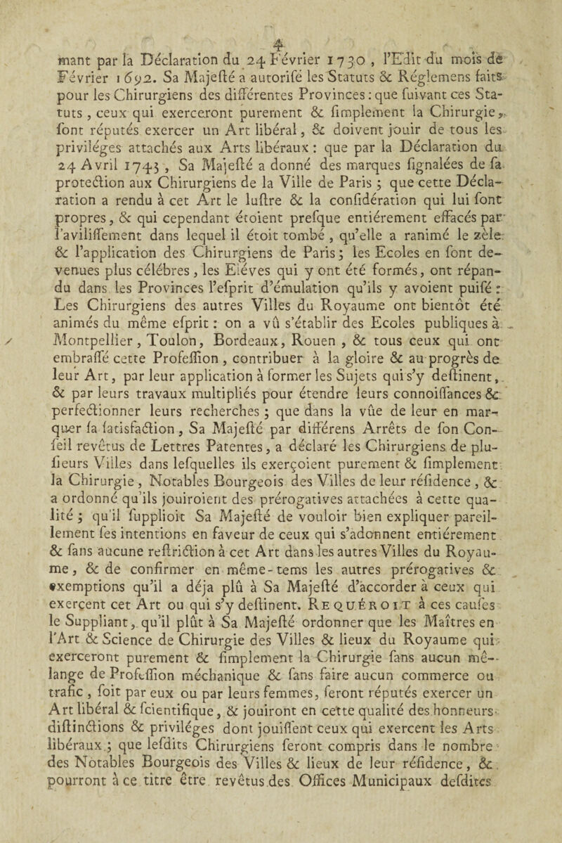 4^ . . ■ mant par la Déclaration du 2,4 I-evrier 17 30 , FEdit du mois de Février 1 692. Sa Majefté a autorifé les Statuts ôc Réglemens faits pour les Chirurgiens des differentes Provinces : que fuivant ces Sta¬ tuts , ceux qui exerceront purement & fimplement la Chirurgie,, font réputés exercer un Art libéral, 6c doivent jouir de tous les privilèges attachés aux Arts libéraux : que par la Déclaration du, 24 Avril Î745 , Sa Majeflé a donné des marques fignalées de fa protedion aux Chirurgiens de la Ville de Paris ; que cette Décla¬ ration a rendu à cet Art le luflre 6c la confidération qui lui font propres, & qui cependant étoient prefque entièrement effacés par* l’avilifTement dans lequel il étoit tombé , qu’elle a ranimé le zèle? & l’application des Chirurgiens de Paris; les Ecoles en font de¬ venues plus célébrés, les Elèves qui y ont été formés, ont répan¬ du dans les Provinces l’efprit d’émulation qu’ils y avoient puifé : Les Chirurgiens des autres Villes du Royaume ont bientôt été, animés du même efprit : on a vû s’établir des Ecoles publiques à. ^ Montpellier, Toulon, Bordeaux, Rouen , 6c tous ceux qui ont embralfé cette Profefîîon , contribuer à la gloire 6c au progrès de leur Art, parleur application à former les Sujets qui s’y deftinent,. 6c par leurs travaux multipliés pour étendre leurs connoiifances 6c. perfeétionner leurs recherches ; que dans la vûe de leur en mar¬ quer fa fatisfaélion, Sa Majeflé par diiférens Arrêts de fon Con- feil revêtus de Lettres Patentes, a déclaré les Chirurgiens de plu- fieurs Villes dans lefquelles ils exerçoient purement de fimplement , la Chirurgie , Notables Bourgeois des Villes de leur réfidence , 6c a ordonné qu’ils jouiroient des prérogatives attachées à cette qua¬ lité ; qu’il fuppliok Sa Majefté de vouloir bien expliquer pareil¬ lement fes intentions en faveur de ceux qui s’adonnent entièrement 6c fans aucune refiriéfion à cet Art dans les autres Villes du Royau¬ me, & de confirmer en même-tems les autres prérogatives exemptions qu’il a déjà plu à Sa Majefté d’accorder à ceux qui exercent cet Art ou qui s’y deftinent, PvE quér o ît à ces caufes le Suppliant, qu’il plut à Sa Majefté ordonner que les Maîtres en TArt 6c Science de Chirurgie des Villes 6c lieux du Royaume qub exerceront purement 6c fimplement la Chirurgie fans aucun mê-- lange de Proftfîion méchanique 6c fans faire aucun commerce ou trafic , foit par eux ou par leurs femmes, feront réputés exercer un Art libéral & feientifique, & jouiront en cette qualité des honneurs- diftinéfions 6c privilèges dont jouiflent ceux qui exercent les Arts libéraux,; que lefdits Chirurgiens feront compris dans le nombre des Notables Bourgeois des Villes & lieux de leur réfidence, 6c, pourront à ce titre être revêtus.des Oftices Municipaux defditcs