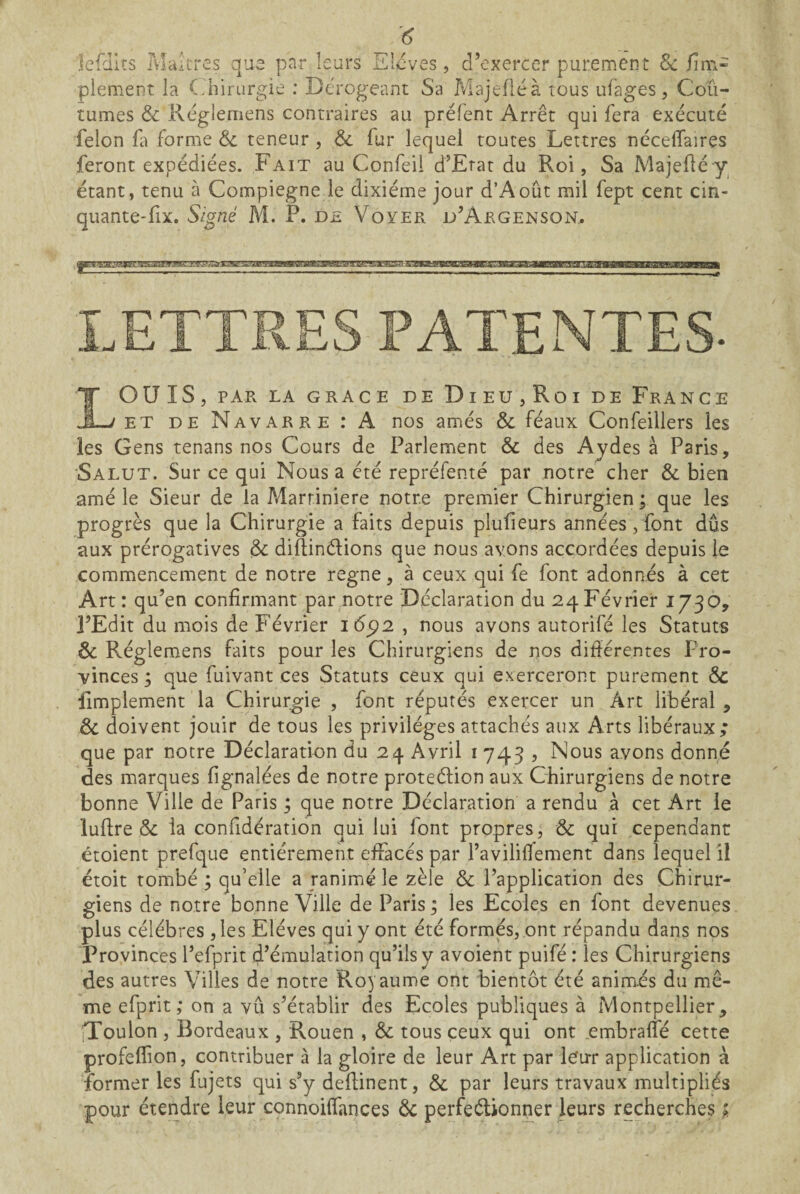 jefdlts Ma;très que par leurs Elevés, d’exercer purement 8c Jim- plement la (uiirurgie : Dérogeant Sa Majefléà tous ufages, Cou¬ tumes & Réglemens contraires au préfent Arrêt qui fera exécuté félon fa forme & teneur, & fur lequel toutes Lettres néceflaires feront expédiées. Fait au Confeil d’Etat du Roi, Sa Majefiéy étant, tenu à Compiegne le dixiéme jour d’Août mil fept cent cin- quante-fix. Signé M. P. de Voyer d’Argenson, LETTRES PATENTES- LOUIS, PAR LA GRACE DE DlEU,Roi DE FrANCE ET DE Navarre : A nos amés & féaux Confeillers les les Gens tenans nos Cours de Parlement & des Ajdes à Paris, Salut. Sur ce qui Nous a été repréfenté par notre cher & bien amé le Sieur de la Marriniere notre premier Chirurgien; que les progrès que la Chirurgie a faits depuis plufieurs années , font dûs aux prérogatives & diftinélions que nous avons accordées depuis le commencement de notre régné, à ceux qui fe font adonnés à cet Art : qu’en confirmant par notre Déclaration du 24 Février 1730, l’Edit du mois de Février 16^2 , nous avons autorifé les Statuts & Réglemens faits pour les Chirurgiens de nos difiérentes Pro¬ vinces ; que fuivant ces Statuts ceux qui exerceront purement & limplement la Chirurgie , font réputés exercer un Art libéral , & doivent jouir de tous les privilèges attachés aux Arts libéraux; que par notre Déclaration du 24 Avril i 743 , Nous avons donné des marques fignalées de notre proteélion aux Chirurgiens de notre bonne Ville de Paris ; que notre Déclaration a rendu à cet Art le lufire &: la confidération qui lui font propres, & qui cependant étoient prefque entièrement effacés par l’avilifiement dans lequel il étoit tombé ; qu’elle a ranimé le zèle &c l’application des Chirur¬ giens de notre bonne Ville de Paris ; les Ecoles en font devenues plus célébrés, les Elèves qui y ont été formes, ont répandu dans nos Provinces l’efprit d’émulation qu’ils y avoient puifé : les Chirurgiens des autres Villes de notre Royaume ont bientôt été anim.és du mê¬ me efprit ; on a vu s’établir des Ecoles publiques à Montpellier, [Toulon , Bordeaux , Rouen , Sc tous ceux qui ont .embraffé cette profelTion, contribuer à la gloire de leur Art par ie'urr application à îbrmer les fujets qui s’y defiinent, & par leurs travaux multipliés pour étendre leur connoiifances 6c perfeélionper leurs recherches