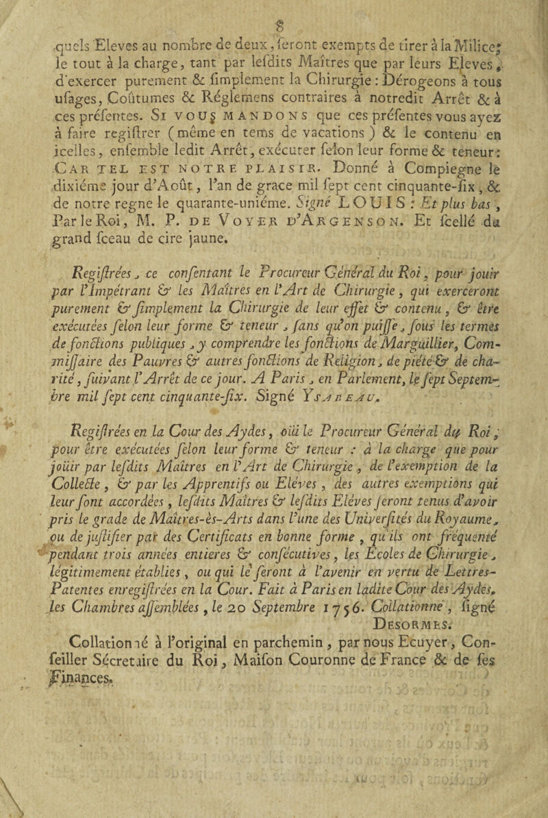 -quels Eleves au nombre de deux, ieront exempts de tirer à la Milicc^ le tout à la charge, tant par leldits Maîtres que par leurs Eleves, d’exercer purement iimplement la Chirurgie : Dérogeons a tous ufages, Coutumes & Réglemens contraires à notredit Arrêt Scà ces prcferrtes. Si voü§ mandons que ces préfentes vous zjcz à faire regiflrer ( même en tems de vacations ) & le contenu en icelles, enlemble ledit Arrêt, exécuter félon leur forme & teneur: Car tel est notre plaisir. Donné à Compiegne le dixiéme jour dAoût, l^an de grâce mil fept cent cinquante-fix , dç de notre régné le quarante-uniéme. Signé LOU 1S : Et plus bas, Par le Roi, M. P. de Voyer dArgenson. Et fcellé du grand fceau de cire jaune. Regiflrées ^ ce confentant le Frocureur Général du Roi, pour jouir par ^Impétrant U les Maîtres en L*Art de Chirurgie, qui exerceront purement & Jîmplement la Chirurgie de leur effet U contenu, Gr être exécutées félon leur forme U teneur fans qiéon puijj'e ^ fous les termes de fonctions publiques comprendre les fonSiions de jVLurguiUier^ Com- mijfaire des Pauvres U autres fonSlions de Religion ^ de piété U de cha¬ rité, fuivant V Arrêt de ce jour. A Paris ^ en Parlement^ le fept Septem¬ bre mil fept cent cinquantefîx. Signé Ybeau., RegiJJrées en la Cour des Aydes, oidle Procureur Général dtp Roi; pour être exécutées félon leur forme Gr teneur : à la charge que pour jouir par lefdits Maîtres en T Art de Chirurgiede Cexemption de la Colleéle , U par les Apprentifs ou Elèves , des autres exemptions qui leur font accordées , lefHts Maîtres U lefdits Elèves Jeront tenus à!avoir pris le grade de Makres-ès-Arts dans Vune des Univerftés du Royaume^ ou de juftifier par des Certificats en bonne forme , quils ont fréquenté pendant trois années entières U confécutives, les Ecoles de Chirurgie ^ légitimement établies, ou qui le feront à Vavenir en vertu de Lettres- Patentes enregfirées en la Cour. Fait à Paris en ladite Cour des Aydes^ Jes Chambres ajfémblées y le 20 Septembre 17^6. Collationné, ligné Desormes. Collatiomé à l’original en parchemin, par nous Ecuyer, Con?* feiller Sécretiire du Roi, Maifon Couronne de France & de fes ÿ'ina^ces.