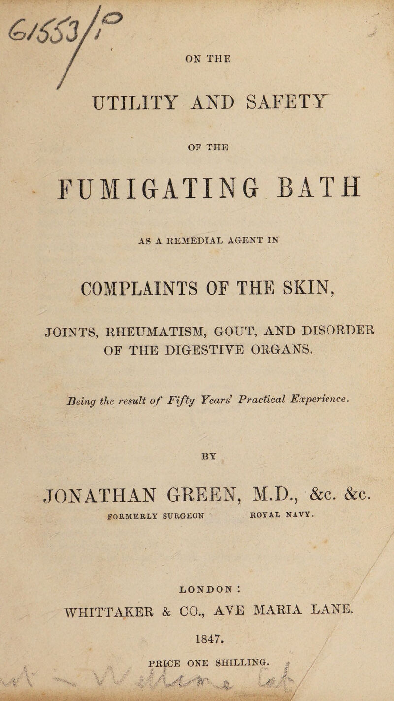 6/S33/; ON THE UTILITY AND SAFETY OF THE FUMIGATING BATH AS A REMEDIAL AGENT IN COMPLAINTS OF THE SKIN, JOINTS, RHEUMATISM, GOUT, AND DISORDER OF THE DIGESTIVE ORGANS. Being the result of Fifty Years Practical Experience. BY JONATHAN GREEN, M.D., &c. &c. FORMERLY SURGEON ROYAL NAVY. LONDON: WHITTAKER & CO., AVE MARIA LANE. 1847. V PRICE ONE SHILLING. ' J