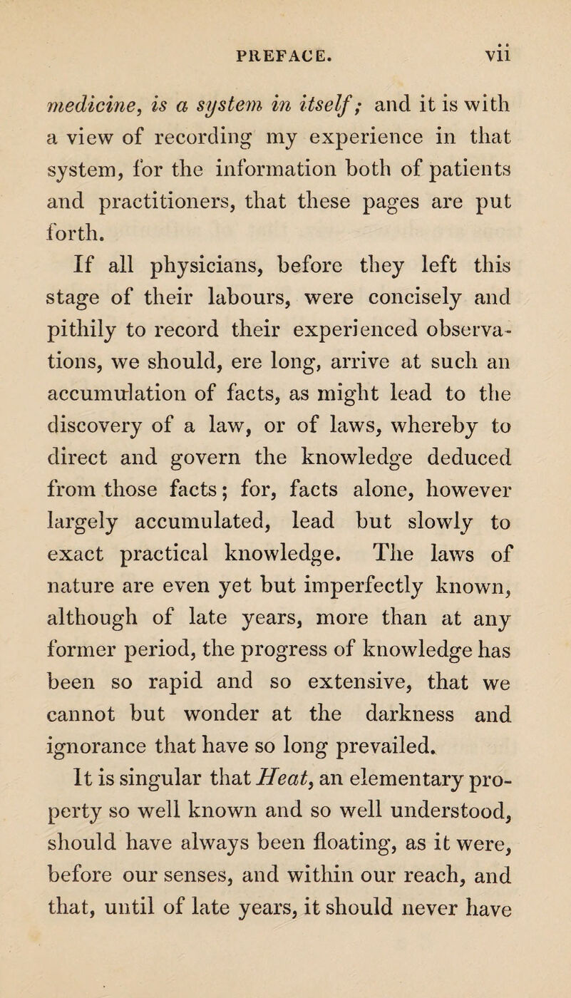 medicine, is a system in itself; and it is with a view of recording my experience in that system, for the information both of patients and practitioners, that these pages are put forth. If all physicians, before they left this stage of their labours, were concisely and pithily to record their experienced observa¬ tions, we should, ere long, arrive at such an accumulation of facts, as might lead to the discovery of a law, or of laws, whereby to direct and govern the knowledge deduced from those facts; for, facts alone, however largely accumulated, lead but slowly to exact practical knowledge. The laws of nature are even yet but imperfectly known, although of late years, more than at any former period, the progress of knowledge has been so rapid and so extensive, that we cannot but wonder at the darkness and ignorance that have so long prevailed. It is singular that Heat, an elementary pro¬ perty so well known and so well understood, should have always been floating, as it were, before our senses, and within our reach, and that, until of late years, it should never have