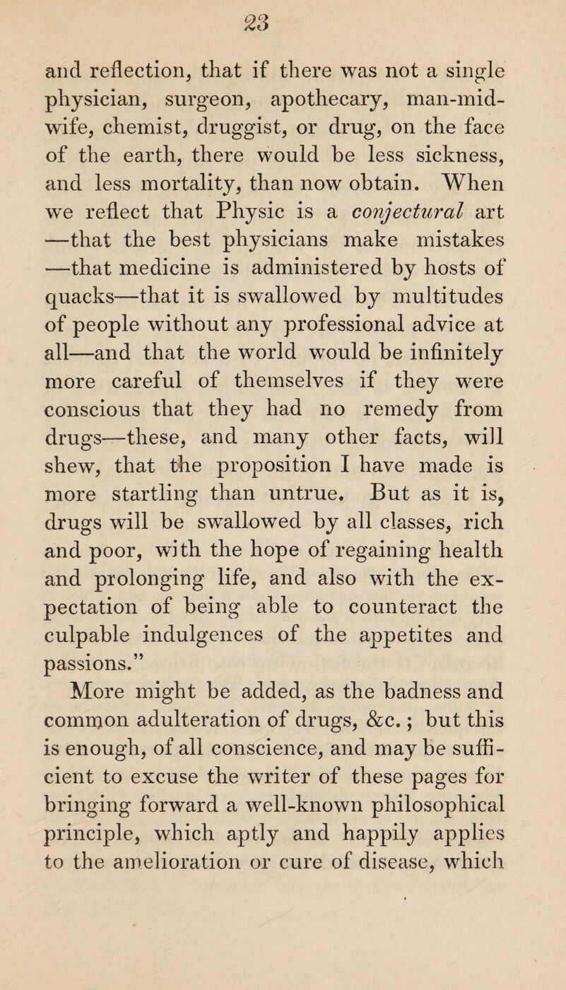 and reflection, that if there was not a single physician, surgeon, apothecary, man-mid¬ wife, chemist, druggist, or drug, on the face of the earth, there would be less sickness, and less mortality, than now obtain. When we reflect that Physic is a conjectural art —that the best physicians make mistakes —that medicine is administered by hosts of quacks—that it is swallowed by multitudes of people without any professional advice at all—and that the world would be infinitely more careful of themselves if they were conscious that they had no remedy from drugs—these, and many other facts, will shew, that the proposition I have made is more startling than untrue. But as it is, drugs will be swallowed by all classes, rich and poor, with the hope of regaining health and prolonging life, and also with the ex¬ pectation of being able to counteract the culpable indulgences of the appetites and passions.” More might be added, as the badness and common adulteration of drugs, &c.; but this is enough, of all conscience, and may be suffi¬ cient to excuse the writer of these pages for bringing forward a well-known philosophical principle, which aptly and happily applies to the amelioration or cure of disease, which