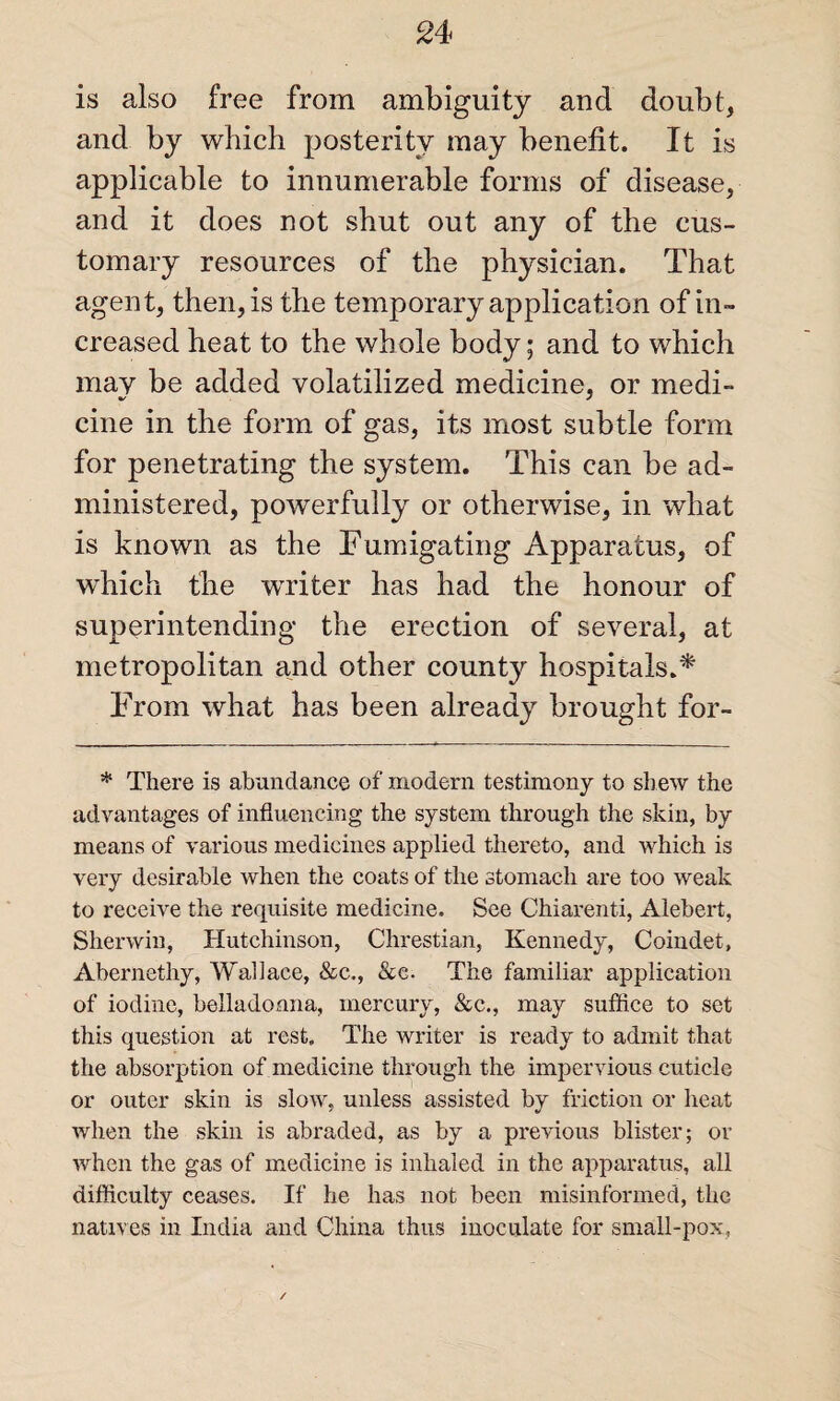 is also free from ambiguity and doubt, and by which posterity may benefit. It is applicable to innumerable forms of disease, and it does not shut out any of the cus¬ tomary resources of the physician. That agent, then, is the temporary application of in¬ creased heat to the whole body; and to which may be added volatilized medicine, or medi¬ cine in the form of gas, its most subtle form for penetrating the system. This can be ad¬ ministered, powerfully or otherwise, in what is known as the Fumigating Apparatus, of which the writer has had the honour of superintending the erection of several, at metropolitan and other county hospitals.* From what has been already brought for- * There is abundance of modern testimony to shew the advantages of influencing the system through the skin, by means of various medicines applied thereto, and which is very desirable when the coats of the stomach are too weak to receive the requisite medicine. See Chiarenti, Alebert, Sherwin, Hutchinson, Chrestian, Kennedy, Coindet, Abernethy, Wallace, &c., &e. The familiar application of iodine, belladonna, mercury, &c., may suffice to set this question at rest. The writer is ready to admit that the absorption of medicine through the impervious cuticle or outer skin is slow, unless assisted by friction or heat when the skin is abraded, as by a previous blister; or when the gas of medicine is inhaled in the apparatus, all difficulty ceases. If he has not been misinformed, the natives in India and China thus inoculate for small-pox,