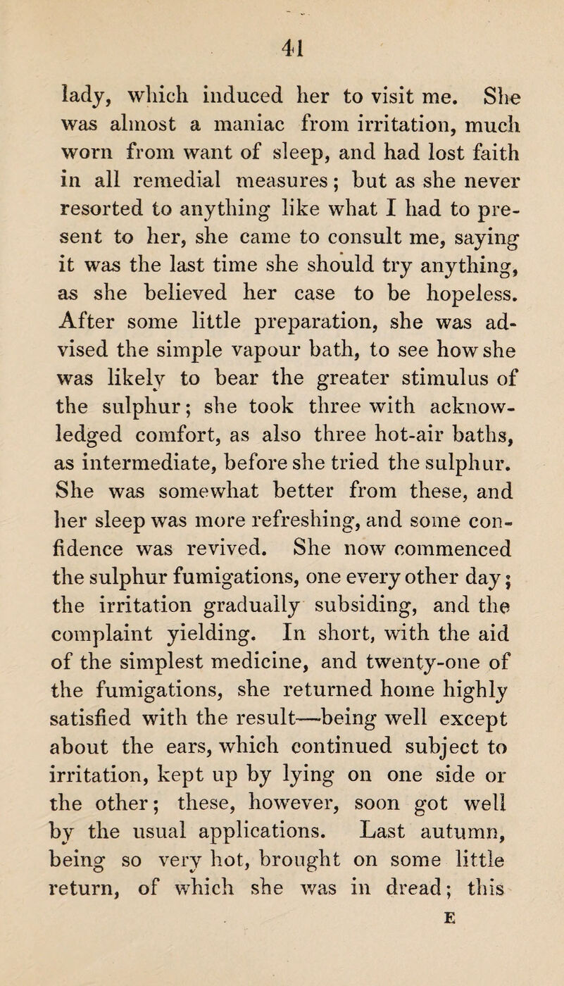 lady, which induced her to visit me. She was almost a maniac from irritation, much worn from want of sleep, and had lost faith in all remedial measures; hut as she never resorted to anything like what I had to pre¬ sent to her, she came to consult me, saying it was the last time she should try anything, as she believed her case to be hopeless. After some little preparation, she was ad¬ vised the simple vapour bath, to see how she was likely to bear the greater stimulus of the sulphur; she took three with acknow¬ ledged comfort, as also three hot-air baths, as intermediate, before she tried the sulphur. She was somewhat better from these, and her sleep was more refreshing, and some con¬ fidence was revived. She now commenced the sulphur fumigations, one every other day; the irritation gradually subsiding, and the complaint yielding. In short, with the aid of the simplest medicine, and twenty-one of the fumigations, she returned home highly satisfied with the result—being well except about the ears, which continued subject to irritation, kept up by lying on one side or the other; these, however, soon got well by the usual applications. Last autumn, being so very hot, brought on some little return, of which she was in dread; this E