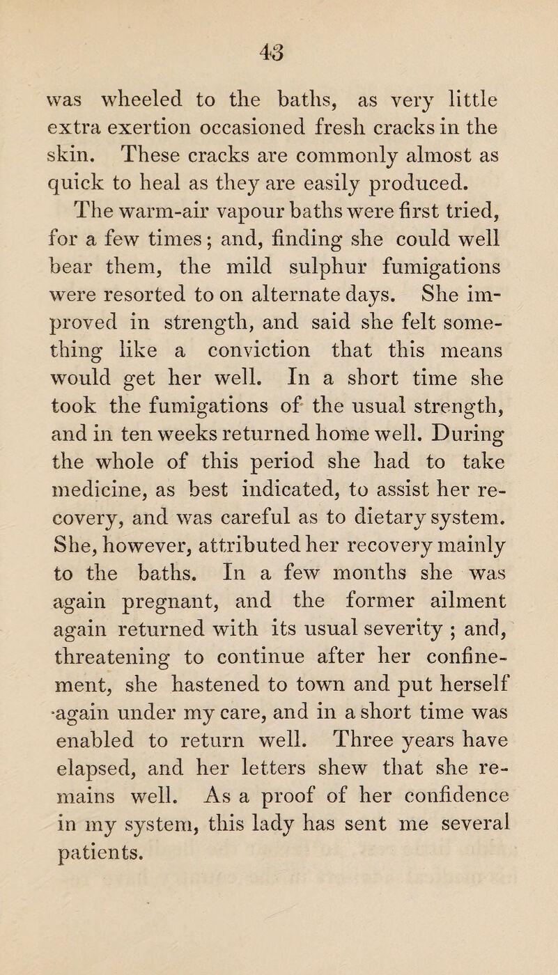 was wheeled to the baths, as very little extra exertion occasioned fresh cracks in the skin. These cracks are commonly almost as quick to heal as they are easily produced. The warm-air vapour baths were first tried, for a few times; and, finding she could well bear them, the mild sulphur fumigations were resorted to on alternate days. She im¬ proved in strength, and said she felt some¬ thing like a conviction that this means would get her well. In a short time she took the fumigations of the usual strength, and in ten weeks returned home well. During the whole of this period she had to take medicine, as best indicated, to assist her re¬ covery, and was careful as to dietary system. She, however, attributed her recovery mainly to the baths. In a few months she was again pregnant, and the former ailment again returned with its usual severity ; and, threatening to continue after her confine¬ ment, she hastened to town and put herself •again under my care, and in a short time was enabled to return well. Three years have elapsed, and her letters shew that she re¬ mains well. As a proof of her confidence in my system, this lady has sent me several patients.