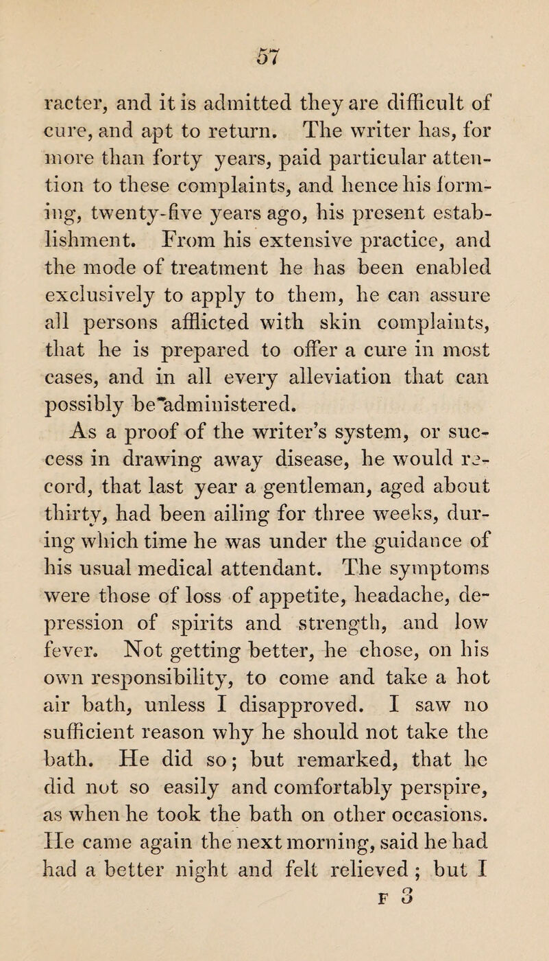 racter, and it is admitted they are difficult of cure, and apt to return. The writer has, for more than forty years, paid particular atten¬ tion to these complaints, and hence his form¬ ing, twenty-five years ago, his present estab¬ lishment. From his extensive practice, and the mode of treatment he has been enabled exclusively to apply to them, he can assure all persons afflicted with skin complaints, that he is prepared to offer a cure in most cases, and in all every alleviation that can possibly be'administered. As a proof of the writer’s system, or suc¬ cess in drawing away disease, he would re¬ cord, that last year a gentleman, aged about thirty, had been ailing for three weeks, dur¬ ing which time he was under the guidance of his usual medical attendant. The symptoms were those of loss of appetite, headache, de¬ pression of spirits and strength, and low fever. Not getting better, he chose, on his own responsibility, to come and take a hot air bath, unless I disapproved. I saw no sufficient reason why he should not take the bath. He did so; but remarked, that he did not so easily and comfortably perspire, as when he took the bath on other occasions. He came again the next morning, said he had had a better night and felt relieved ; but I