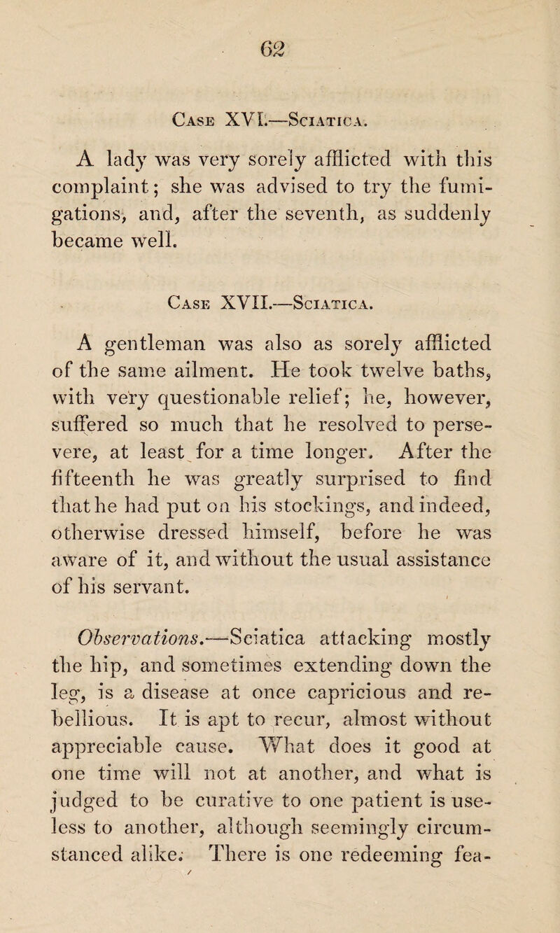 Case XVI.—Sciatica. A lady was very sorely afflicted with this complaint ; she was advised to try the fumi¬ gations, and, after the seventh, as suddenly became well. Case XVII.—Sciatica. A gentleman was also as sorely afflicted of the same ailment. He took twelve baths, with very questionable relief; he, however, suffered so much that he resolved to perse¬ vere, at least for a time longer. After the fifteenth he was greatly surprised to find that he had put on his stockings, and indeed, otherwise dressed himself, before he was aware of it, and without the usual assistance of his servant. i Observations.-—Sciatica attacking mostly the hip, and sometimes extending down the leg, is a disease at once capricious and re¬ bellious. It is apt to recur, almost without appreciable cause. What does it good at one time will not at another, and what is judged to be curative to one patient is use¬ less to another, although seemingly circum¬ stanced alike. There is one redeeming fea-