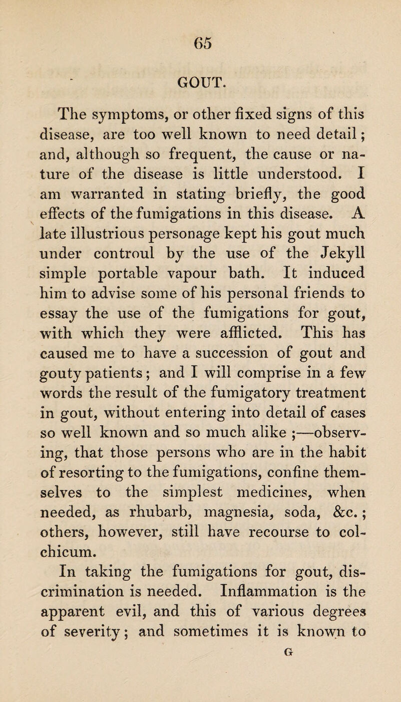 GOUT. The symptoms, or other fixed signs of this disease, are too well known to need detail; and, although so frequent, the cause or na¬ ture of the disease is little understood. I am warranted in stating briefly, the good effects of the fumigations in this disease. A late illustrious personage kept his gout much under controul by the use of the Jekyll simple portable vapour bath. It induced him to advise some of his personal friends to essay the use of the fumigations for gout, with which they were afflicted. This has caused me to have a succession of gout and gouty patients; and I will comprise in a few words the result of the fumigatory treatment in gout, without entering into detail of cases so well known and so much alike ;—observ¬ ing, that those persons who are in the habit of resorting to the fumigations, confine them¬ selves to the simplest medicines, when needed, as rhubarb, magnesia, soda, &c. ; others, however, still have recourse to col- chicum. In taking the fumigations for gout, dis¬ crimination is needed. Inflammation is the apparent evil, and this of various degrees of severity; and sometimes it is known to G