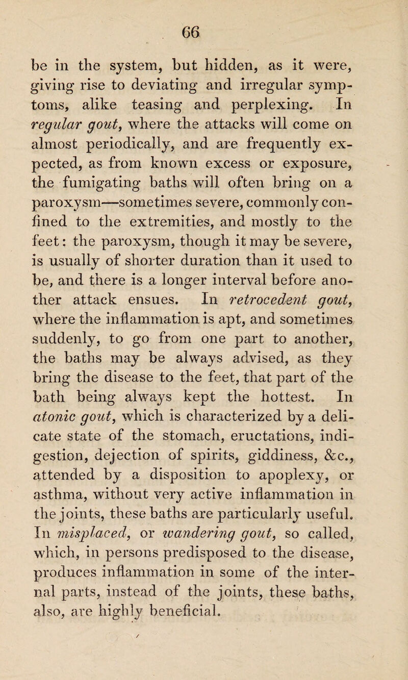 be in the system, but hidden, as it were, giving rise to deviating and irregular symp¬ toms, alike teasing and perplexing. In regular gout, where the attacks will come on almost periodically, and are frequently ex¬ pected, as from known excess or exposure, the fumigating baths will often bring on a paroxysm—sometimes severe, commonly con¬ fined to the extremities, and mostly to the feet: the paroxysm, though it may be severe, is usually of shorter duration than it used to be, and there is a longer interval before ano¬ ther attack ensues. In retrocedent gout, where the inflammation is apt, and sometimes suddenly, to go from one part to another, the baths may be always advised, as they bring the disease to the feet, that part of the bath being always kept the hottest. In atonic gout, which is characterized by a deli¬ cate state of the stomach, eructations, indi¬ gestion, dejection of spirits, giddiness, &c., attended by a disposition to apoplexy, or asthma, without very active inflammation in the joints, these baths are particularly useful. In misplaced, or wandering gout, so called, which, in persons predisposed to the disease, produces inflammation in some of the inter¬ nal parts, instead of the joints, these baths, also, are highly beneficial.