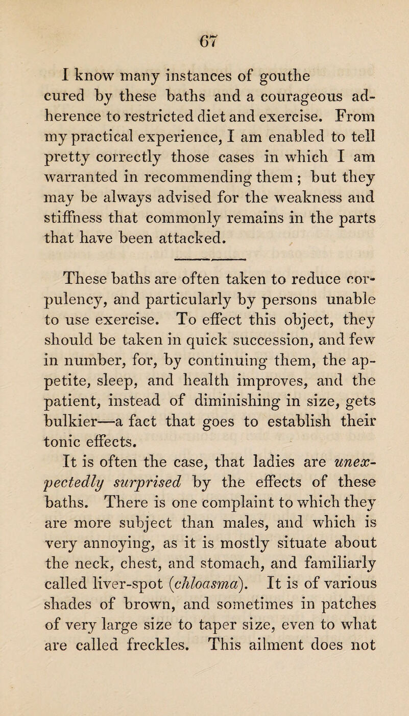 I know many instances of gouthe cured by these baths and a courageous ad¬ herence to restricted diet and exercise. From my practical experience, I am enabled to tell pretty correctly those cases in which I am warranted in recommending them ; but they may be always advised for the weakness and stiffness that commonly remains in the parts that have been attacked. These baths are often taken to reduce cor¬ pulency, and particularly by persons unable to use exercise. To effect this object, they should be taken in quick succession, and few in number, for, by continuing them, the ap¬ petite, sleep, and health improves, and the patient, instead of diminishing in size, gets bulkier—a fact that goes to establish their tonic effects. It is often the case, that ladies are unex¬ pectedly surprised by the effects of these baths. There is one complaint to which they are more subject than males, and which is very annoying, as it is mostly situate about the neck, chest, and stomach, and familiarly called liver-spot {chloasma). It is of various shades of brown, and sometimes in patches of very large size to taper size, even to what are called freckles. This ailment does not