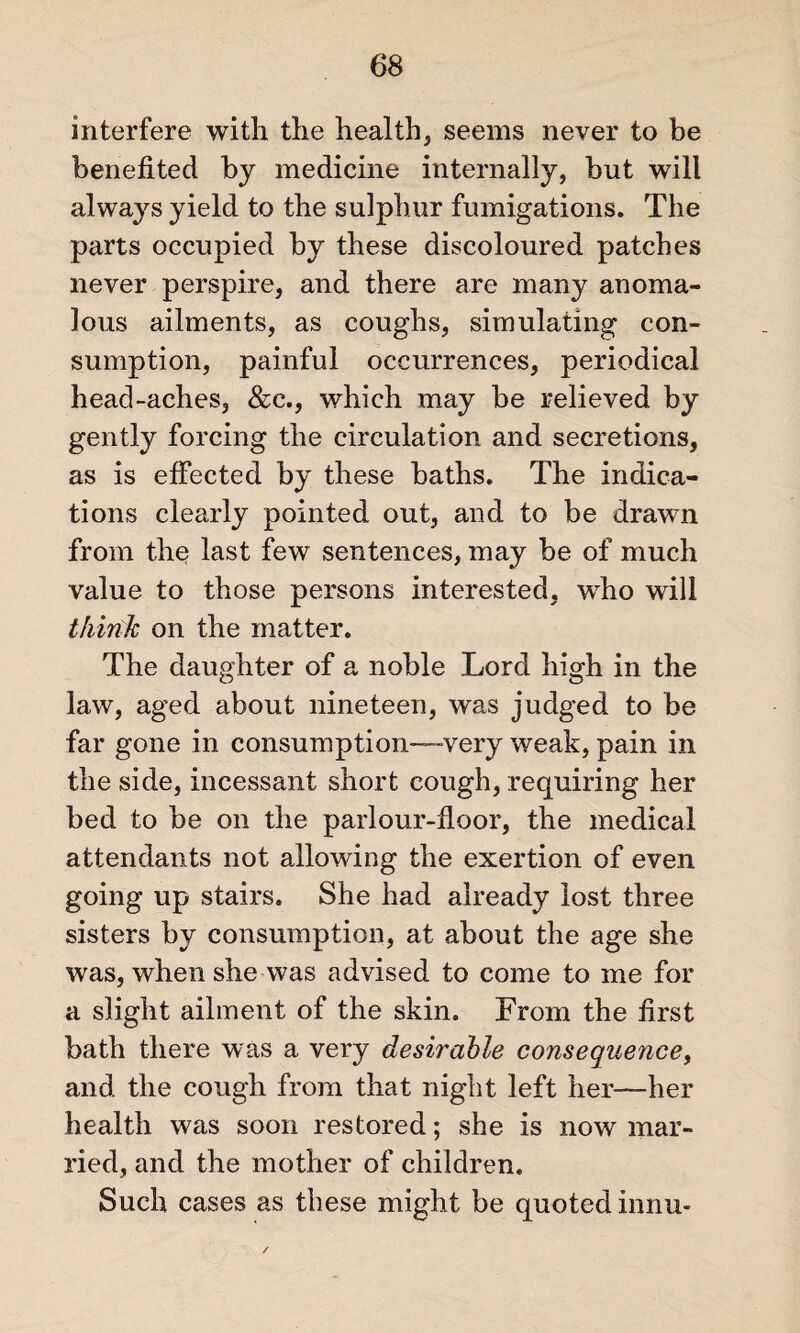 interfere with the health, seems never to be benefited by medicine internally, but will always yield to the sulphur fumigations. The parts occupied by these discoloured patches never perspire, and there are many anoma¬ lous ailments, as coughs, simulating con¬ sumption, painful occurrences, periodical head-aches, &c., which may be relieved by gently forcing the circulation and secretions, as is effected by these baths. The indica¬ tions clearly pointed out, and to be drawn from the last few sentences, may be of much value to those persons interested, wrho will think on the matter. The daughter of a noble Lord high in the law, aged about nineteen, was judged to be far gone in consumption—-very weak, pain in the side, incessant short cough, requiring her bed to be on the parlour-floor, the medical attendants not allowing the exertion of even going up stairs. She had already lost three sisters by consumption, at about the age she was, when she was advised to come to me for a slight ailment of the skin. From the first bath there was a very desirable consequence, and the cough from that night left her—her health was soon restored; she is now mar¬ ried, and the mother of children. Such cases as these might be quoted innu-