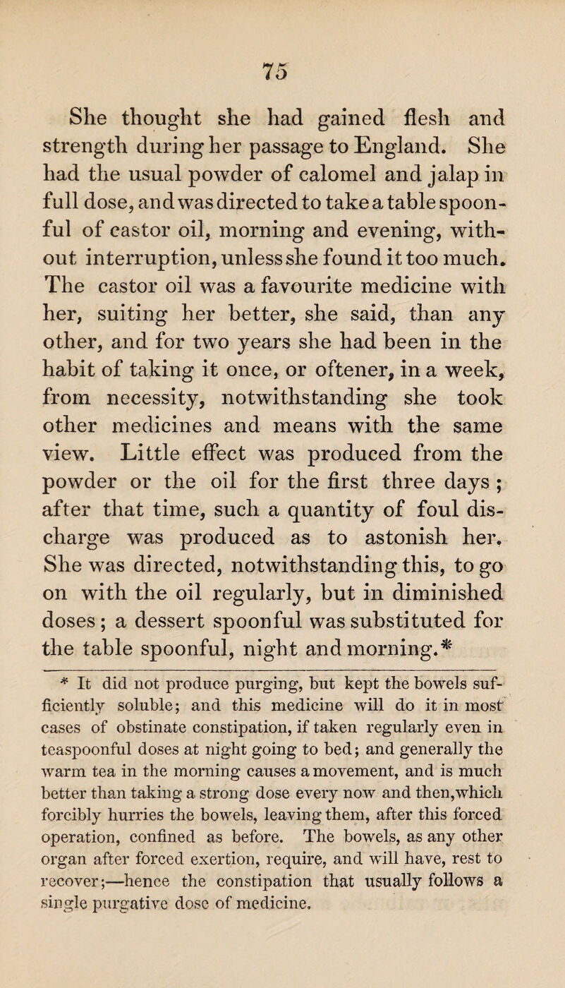 She thought she had gained flesh and strength during her passage to England. She had the usual powder of calomel and jalap in full dose, and was directed to take a table spoon¬ ful of castor oil, morning and evening, with¬ out interruption, unless she found it too much. The castor oil was a favourite medicine with her, suiting her better, she said, than any other, and for two years she had been in the habit of taking it once, or oftener, in a week, from necessity, notwithstanding she took other medicines and means with the same view. Little effect was produced from the powder or the oil for the first three days ; after that time, such a quantity of foul dis¬ charge was produced as to astonish her. She was directed, notwithstanding this, to go on with the oil regularly, but in diminished doses; a dessert spoonful was substituted for the table spoonful, night and morning.* * It did not produce purging, but kept the bowels suf¬ ficiently soluble; and this medicine will do it in most' cases of obstinate constipation, if taken regularly even in teaspoonful doses at night going to bed; and generally the warm tea in the morning causes a movement, and is much better than taking a strong dose every now and then,which forcibly hurries the bowels, leaving them, after this forced operation, confined as before. The bowels, as any other organ after forced exertion, require, and will have, rest to recover;—hence the constipation that usually follows a single purgative dose of medicine.