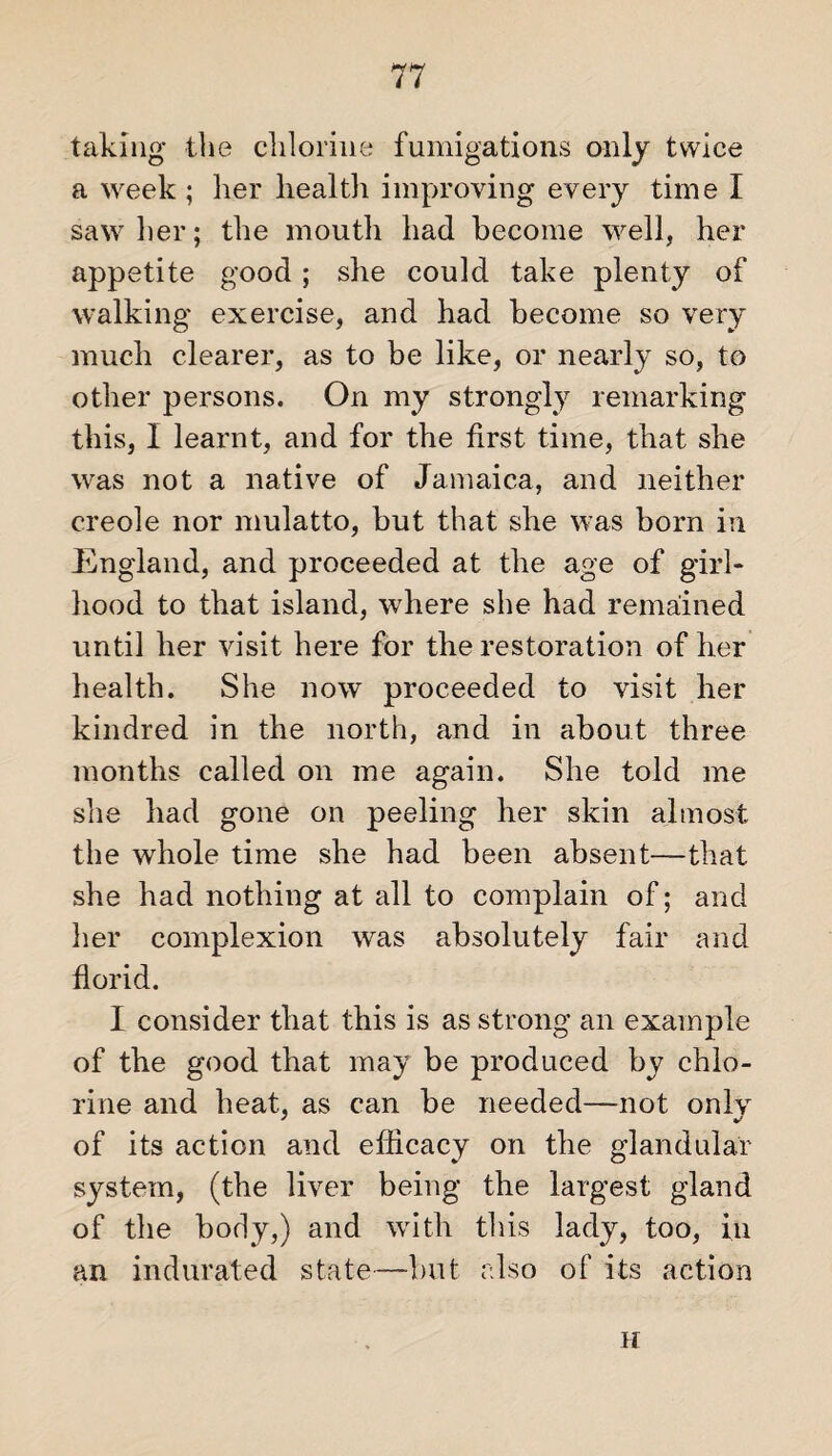 taking the chlorine fumigations only twice a week ; lier health improving every time I saw her; the mouth had become well, her appetite good; she could take plenty of walking exercise, and had become so very much clearer, as to be like, or nearly so, to other persons. On my strongly remarking this, I learnt, and for the first time, that she was not a native of Jamaica, and neither creole nor mulatto, but that she was born in England, and proceeded at the age of girl¬ hood to that island, where she had remained until her visit here for the restoration of her health. She now proceeded to visit her kindred in the north, and in about three months called on me again. She told me she had gone on peeling her skin almost the whole time she had been absent—that she had nothing at all to complain of; and her complexion was absolutely fair and florid. I consider that this is as strong an example of the good that may be produced by chlo¬ rine and heat, as can be needed—not only of its action and efficacy on the glandular system, (the liver being the largest gland of the body,) and with this lady, too, in an indurated state—but also of its action H