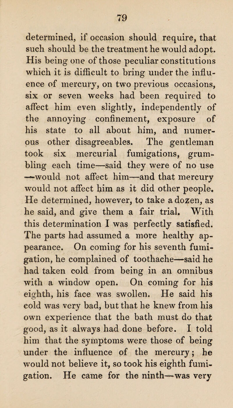 determined, if occasion should require, that such should be the treatment he would adopt. His being one of those peculiar constitutions which it is difficult to bring under the influ¬ ence of mercury, on two previous occasions, six or seven weeks had been required to affect him even slightly, independently of the annoying confinement, exposure of his state to all about him, and numer¬ ous other disagreeables. The gentleman took six mercurial fumigations, grum¬ bling each time—said they were of no use “—would not affect him—and that mercury would not affect him as it did other people. He determined, however, to take a dozen, as he said, and give them a fair trial. With this determination I was perfectly satisfied. The parts had assumed a more healthy ap¬ pearance. On coming for his seventh fumi¬ gation, he complained of toothache—said he had taken cold from being in an omnibus with a window open. On coming for his eighth, his face was swollen. He said his cold was very bad, but that he knew from his own experience that the bath must do that good, as it always had done before. I told him that the symptoms were those of being under the influence of the mercury; he would not believe it, so took his eighth fumi¬ gation. He came for the ninth—was very