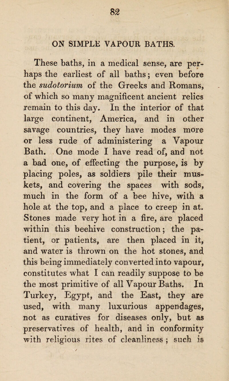 ON SIMPLE VAPOUR BATHS. These baths, in a medical sense, are per¬ haps the earliest of all baths; even before the sudotorium of the Greeks and Romans, of which so many magnificent ancient relics remain to this day. In the interior of that large continent, America, and in other savage countries, they have modes more or less rude of administering a Yapour Bath. One mode I have read of, and not a bad one, of effecting the purpose, is by placing poles, as soldiers pile their mus¬ kets, and covering the spaces with sods, much in the form of a bee hive, with a hole at the top, and a place to creep in at. Stones made very hot in a fire, are placed within this beehive construction; the pa¬ tient, or patients, are then placed in it, and water is thrown on the hot stones, and, this being immediately converted into vapour, constitutes what I can readily suppose to be the most primitive of all Vapour Baths. In Turkey, Egypt, and the East, they are used, with many luxurious appendages, not as curatives for diseases only, but as preservatives of health, and in conformity with religious rites of cleanliness ; such is