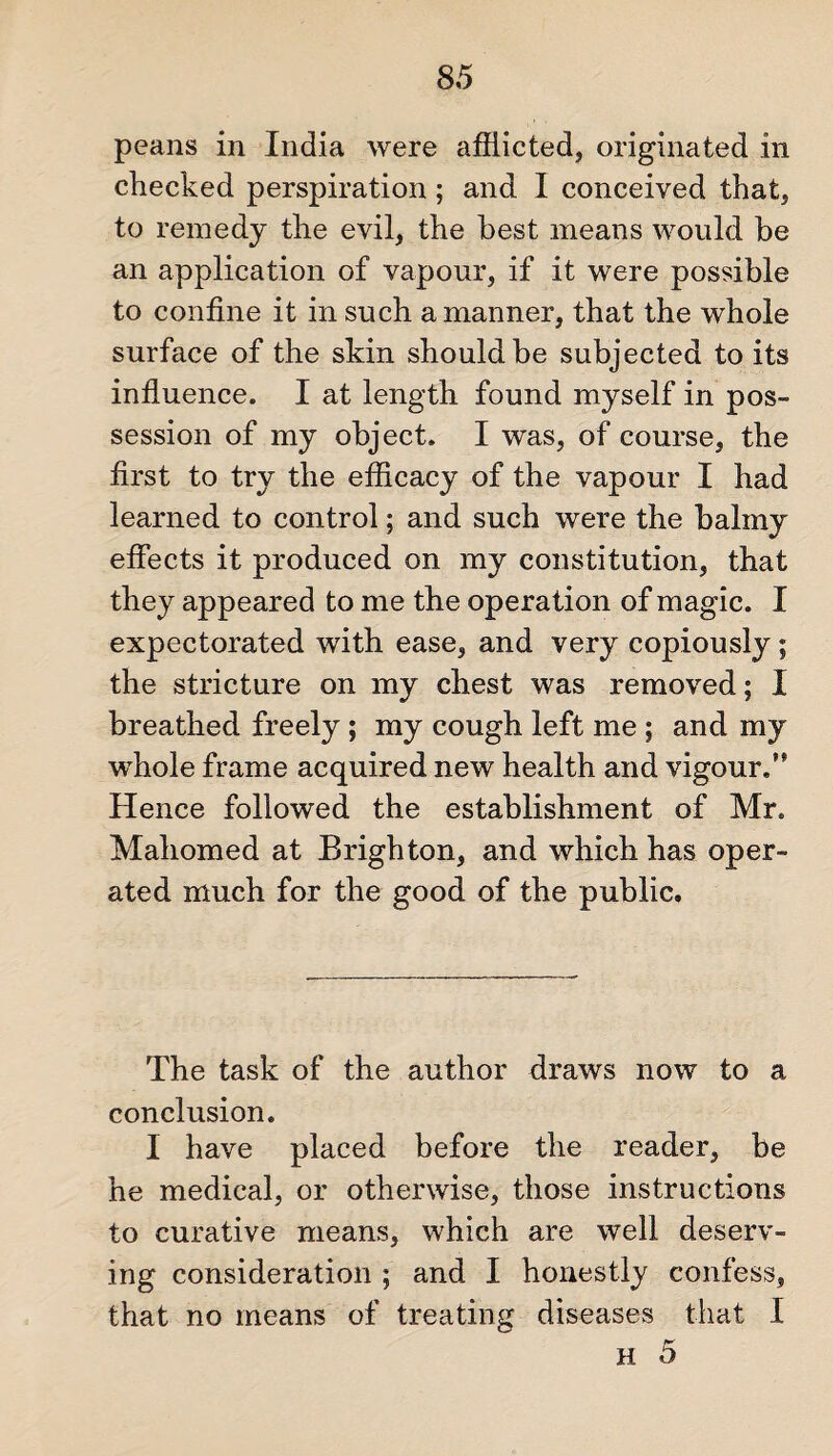 peans in India were afflicted, originated in checked perspiration; and I conceived that, to remedy the evil, the best means would be an application of vapour, if it were possible to confine it in such a manner, that the whole surface of the skin should be subjected to its influence. I at length found myself in pos¬ session of my object. I was, of course, the first to try the efficacy of the vapour I had learned to control; and such were the balmy effects it produced on my constitution, that they appeared to me the operation of magic. I expectorated with ease, and very copiously ; the stricture on my chest was removed; I breathed freely; my cough left me ; and my whole frame acquired new health and vigour.” Hence followed the establishment of Mr. Mahomed at Brighton, and which has oper¬ ated much for the good of the public. The task of the author draws now to a conclusion. I have placed before the reader, be he medical, or otherwise, those instructions to curative means, which are well deserv¬ ing consideration ; and I honestly confess, that no means of treating diseases that I h 5