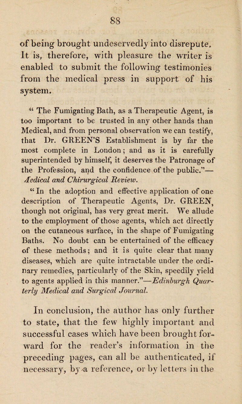 of being brought undeservedly into disrepute, Jt is, therefore, with pleasure the writer is enabled to submit the following testimonies from the medical press in support of his system. “ The Fumigating Bath, as a Therapeutic Agent, is too important to be trusted in any other hands than Medical, and from personal observation we can testify, that Dr. GREEN’S Establishment is by far the most complete in London; and as it is carefully superintended by himself, it deserves the Patronage of the Profession, and the confidence of the public.”— Medical and Chirurgical Review. “ In the adoption and effective application of one description of Therapeutic Agents, Dr. GREEN> though not original, has very great merit. We allude to the employment of those agents, which act directly on the cutaneous surface, in the shape of Fumigating Baths. No doubt can be entertained of the efficacy of these methods; and it is quite clear that many diseases, which are quite intractable under the ordi¬ nary remedies, particularly of the Skin, speedily yield to agents applied in this manner.”—Edinburgh Quar¬ terly Medical and Surgical Journal. In conclusion, the author has only further to state, that the few highly important and successful cases which have been brought for¬ ward for the reader’s information in the preceding pages, can all be authenticated, if necessary, by n reference, or by letters in the