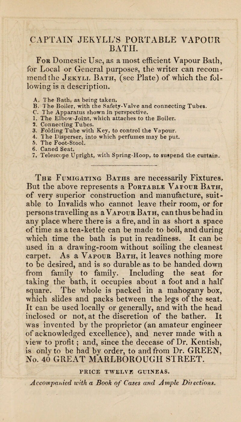 CAPTAIN JEKYLL’S PORTABLE VAPOUR BATH. For Domestic Use, as a most efficient Vapour Bath, for Local or General purposes, the writer can recom¬ mend the Jekyll Bath, (see Plate) of which the fol¬ lowing is a description. A. The Bath, as being taken. B. The Boiler, with the Safety-Valve and connecting Tubes. C. The Apparatus shown in perspective. 1. The Elbow-Joint, which attaches to the Boiler. 2. Connecting Tubes. 3. Folding Tube with Key, to control the Vapour. 4. The Disperser, into which perfumes may be put. 5. The Foot-Stool. 6. Caned Seat, 7. Telescope Upright, with Spring-Hoop, to suspend the curtain. The Fumigating Baths are necessarily Fixtures. But the above represents a Portable Vapour Bath, of very superior construction and manufacture, suit¬ able to Invalids who cannot leave their room, or for persons travelling as a Vapour Bath, can thus be had in any place where there is a fire, and in as short a space of time as a tea-kettle can be made to boil, and during which time the bath is put in readiness. It can be used in a drawing-room without soiling the cleanest carpet. As a Vapour Bath, it leaves nothing more to be desired, and is so durable as to be handed down from family to family. Including the seat for taking the bath, it occupies about a foot and a half square. The whole is packed in a mahogany box, which slides and packs between the legs of the seat. It can be used locally or generally, and with the head inclosed or not, at the discretion of the bather. It vras invented by the proprietor (an amateur engineer of acknowledged excellence), and never made with a view to profit; and, since the decease of Dr. Kentish, is only to be had by order, to and from Dr. GREEN, No. 40 GREAT MARLBOROUGH STREET. PRICE TWELVE GUINEAS. Accompanied with a Book of Cases and Ample Dii ections.