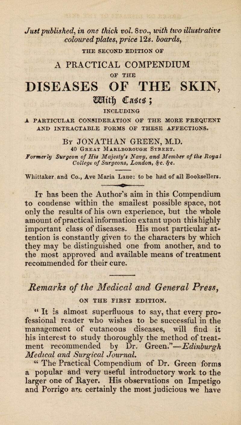 Just published, in one thick vol. 8 vo., with two illustrative coloured plates, price 125. boards, THE SECOND EDITION OF A PRACTICAL COMPENDIUM OF THE DISEASES OF THE SKIN, Casts; INCLUDING A PARTICULAR CONSIDERATION OF THE MORE FREQUENT AND INTRACTABLE FORMS OF THESE AFFECTIONS. By JONATHAN GREEN, M.D. 40 Great Marlborough Street. Formerly Surgeon of His Majesty’s Navy, and Member of the Royal College of Surgeons, London, fyc. fyc. Whittaker and Co., Ave Maria Lane: to be had of all Booksellers. It has been the Authors aim in this Compendium to condense within the smallest possible space, not only the results of his own experience, but the whole amount of practical information extant upon this highly important class of diseases. His most particular at¬ tention is constantly given to the characters by which they may be distinguished one from another, and to the most approved and available means of treatment recommended for their cure. Remarks of the Medical and General Press, ON THE FIRST EDITION. “ It is almost superfluous to say, that every pro¬ fessional reader who wishes to be successful in the management of cutaneous diseases, will find it his interest to study thoroughly the method of treat¬ ment recommended by Dr. Green.”—Edinburgh Medical and Surgical Journal. “ The Practical Compendium of Dr. Green forms a popular and very useful introductory work to the larger one of Rayer. His observations on Impetigo and Porrigo are certainly the most judicious we have