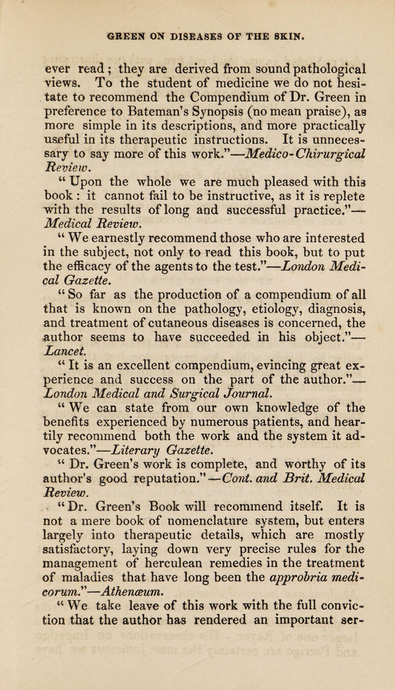 ever read ; they are derived from sound pathological views. To the student of medicine we do not hesi¬ tate to recommend the Compendium of Dr. Green in preference to Bateman’s Synopsis (no mean praise), as more simple in its descriptions, and more practically useful in its therapeutic instructions. It is unneces¬ sary to say more of this work.”—Medico- Chirurgical Review. “ Upon the whole we are much pleased with this hook : it cannot fail to be instructive, as it is replete with the results of long and successful practice.”—■ Medical Review. “ We earnestly recommend those who are interested in the subject, not only to read this book, but to put the efficacy of the agents to the test.”—London Medi¬ cal Gazette. “ So far as the production of a compendium of all that is known on the pathology, etiology, diagnosis, and treatment of cutaneous diseases is concerned, the author seems to have succeeded in his object.”— Lancet. “ It is an excellent compendium, evincing great ex¬ perience and success on the part of the author.”— London Medical and Surgical Journal. “We can state from our own knowledge of the benefits experienced by numerous patients, and hear¬ tily recommend both the work and the system it ad¬ vocates.”—Literary Gazette. “ Dr. Green’s work is complete, and worthy of its author’s good reputation.”—Cont. and Brit. Medical Review. , “ Dr. Green’s Book will recommend itself. It is not a mere book of nomenclature system, but enters largely into therapeutic details, which are mostly satisfactory, laying down very precise rules for the management of herculean remedies in the treatment of maladies that have long been the approbria medi- corum.”—Athenceum. “We take leave of this work with the full convic¬ tion that the author has rendered an important ser-