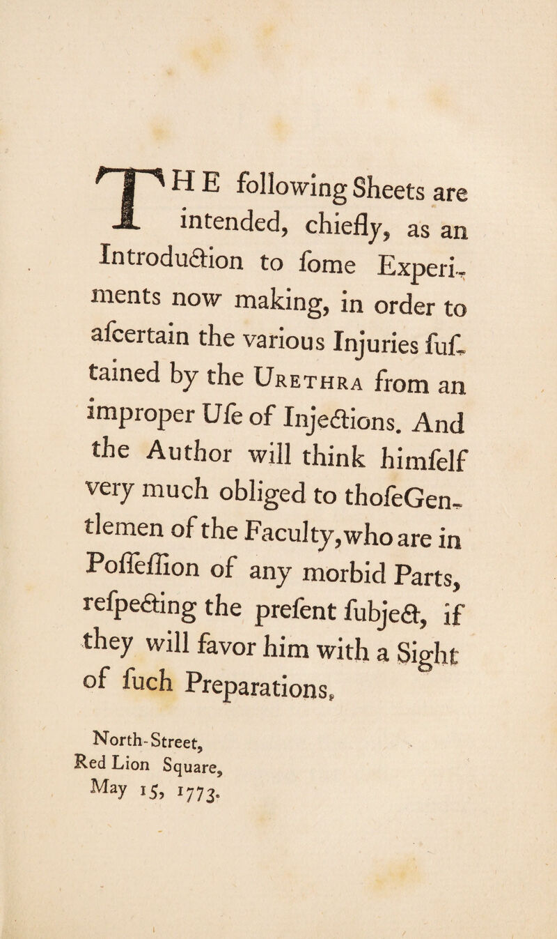 TH E following Sheets are intended, chiefly, as an Introduction to fome Experi¬ ments now making, in order to afcertain the various Injuries full tained by the Urethra from an improper Ufe of Injections. And the Author will think himfelf very much obliged to thofeGem tlemen of the Faculty,who are in Pofleflion of any morbid Parts, refpeCting the prefent fubjeCt, if they will favor him with a Sight of fuch Preparations, North-Street, Red Lion Square, May 15> 1773- 1