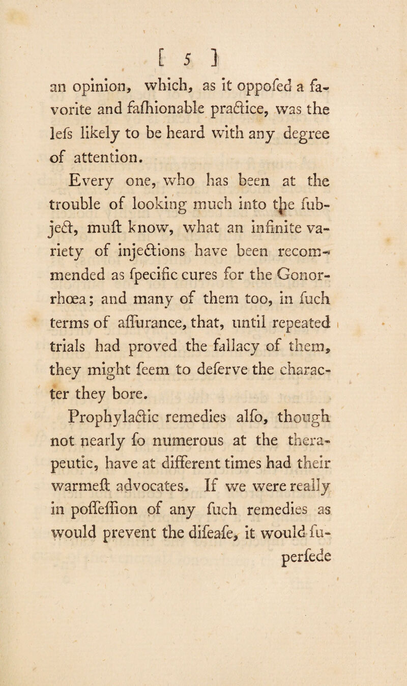 . I 1 v [ 5 ] * !, an opinion, which, as it oppofed a fa- vorite and fafhionable praCtice, was the lefs likely to be heard with any degree of attention. Every one, who has been at the trouble of looking much into the rub- jeCt, muft know, what an infinite va¬ riety of injections have been recom¬ mended as fpecific cures for the Gonor¬ rhoea; and many of them too, in fiich terms of affurance, that, until repeated i trials had proved the fallacy of them, they might feem to deferve the charac¬ ter they bore. ProphylaCtic remedies alfo, though not nearly fo numerous at the thera¬ peutic, have at different times had their warmeft advocates. If we were really in poffeffion of any fuch remedies as would prevent the difeafe, it would fu- perfede