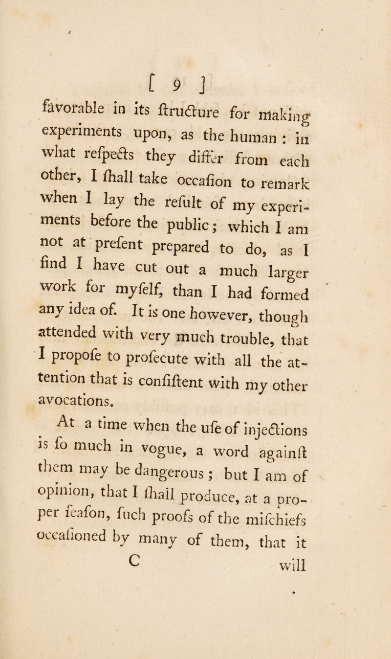 favorable in ils ftmflure for making experiments upon, as the human : in what refpefts they differ from each other, I fhall take occafion to remark when I lay the refult of my experi¬ ments before the public; which I am not at prefent prepared to do, as I find I have cut out a much larger work for myfelf, than I had formed any idea of. It is one however, though attended with very much trouble, that I propofe to profecute with all the at¬ tention that is confiftent with my other avocations. At a time when the ufe of injections is fo much in vogue, a word again!! tnem may be dangerous; but I am of opinion, that I fhall produce, at a pro¬ per feafon, fuch proofs of the mifchiefs occaiioned by many of them, that it C will