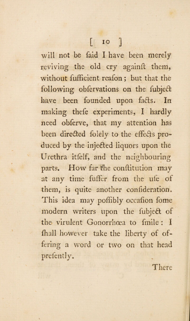 will not be faid I have been merely reviving the old cry againft them, without fufficient reafon; but that the following obfervations on the fubjeft have been founded upon fafts. In making thefe experiments, I hardly need obferve, that my attention has been direfled folely to the effects pro¬ duced by the injected liquors upon the Urethra itfelf, and the neighbouring parts. How far the conftitution may at any time fuffer from the ule of them, is quite another confideration. This idea may poffibly occafion feme modern writers upon the fubjeft of the virulent Gonorrhoea to fmile : I (hall however take the liberty of of¬ fering a word or two on that head prefently. There