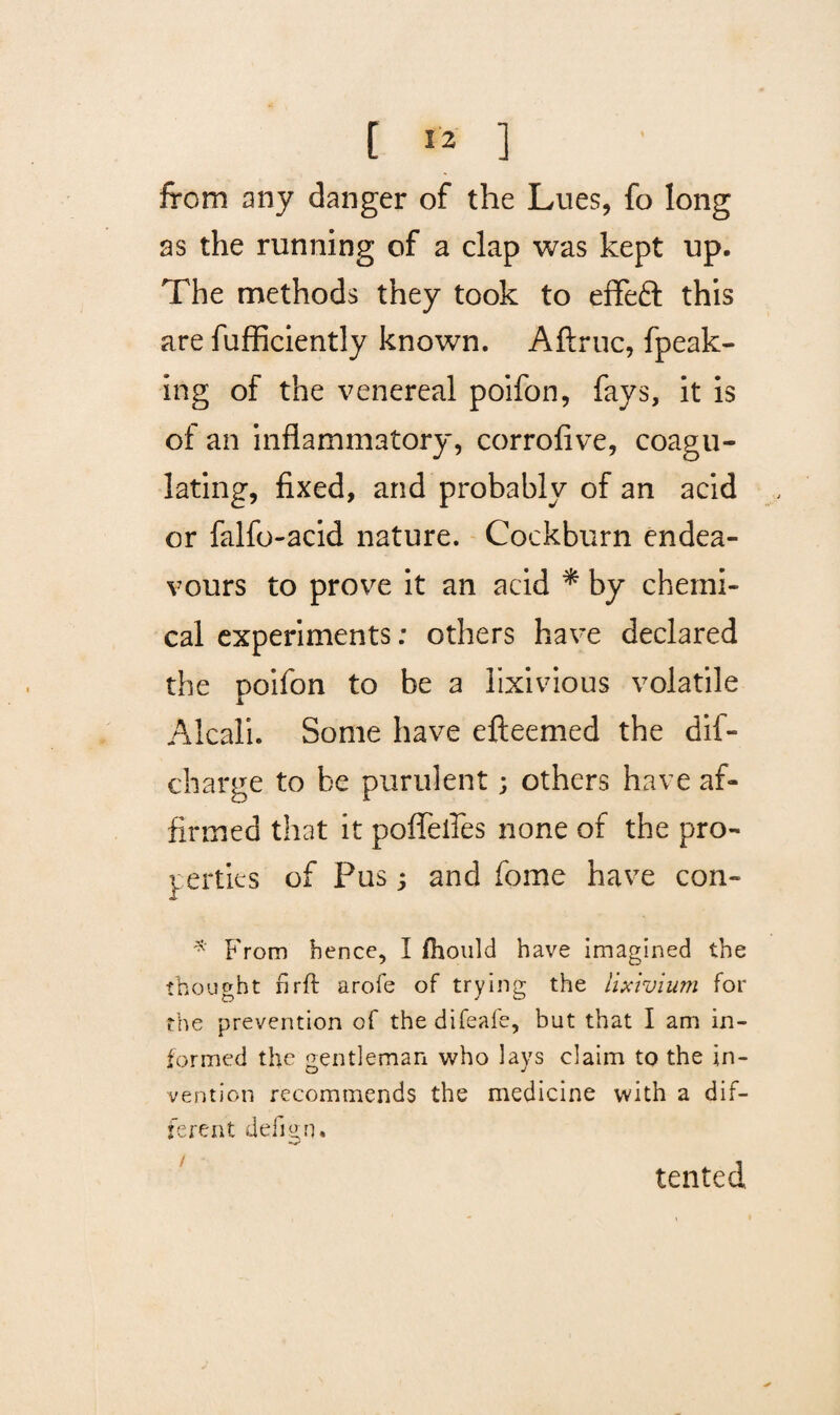 from any danger of the Lues, fo long as the running of a clap was kept up. The methods they took to effeft this are fufficiently known. Aftruc, fpeak- ing of the venereal poifon, fays, it is of an inflammatory, corrofive, coagu¬ lating, fixed, and probably of an acid or falfo-acid nature. Cockburn endea¬ vours to prove it an acid * by chemi¬ cal experiments: others have declared the poifon to be a lixivious volatile Alcali. Some have efteemed the dif- charge to be purulent; others have af¬ firmed that it poflelles none of the pro¬ perties of Pus; and fome have con- * From hence, I fhould have imagined the thought rirft arofe of trying the lixivium for the prevention of thedifeafe, but that I am in¬ formed the gentleman who lays claim to the in¬ vention recommends the medicine with a dif¬ ferent defi^n. tented