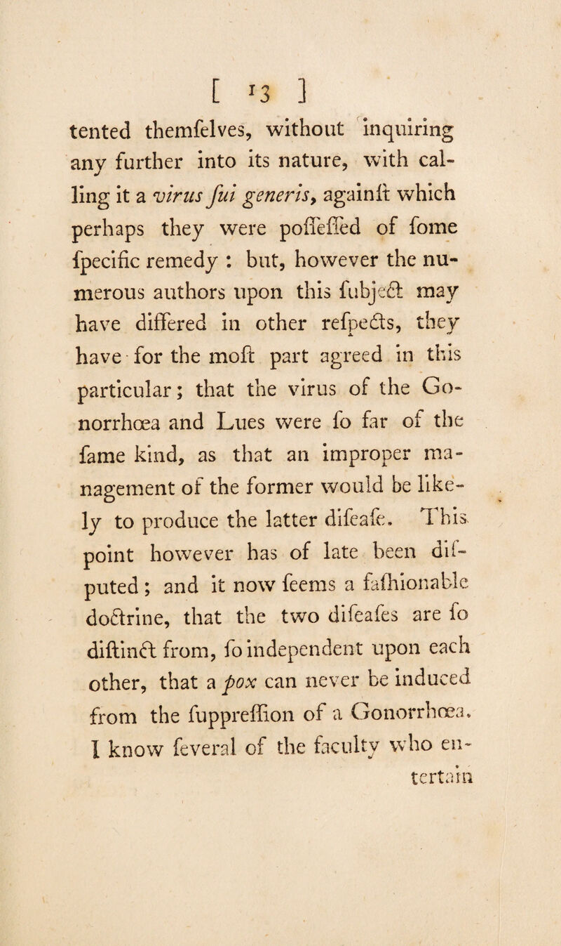 tented themfelves, without inquiring any further into its nature, with cal¬ ling it a virus fui generis9 againft which perhaps they were poffefied of fome fpecific remedy : but, however the nu¬ merous authors upon this fabject may have differed in other refpeds, they have for the moft part agreed in this particular; that the virus of the Go¬ norrhoea and Lues were fo far of the fame kind, as that an improper ma¬ nagement of the former would be like¬ ly to produce the latter difeafe, T his point however has of late been dii- puted ; and it now feems a fafhionable dodtrine, that the two difeafes are fo diftinft from, fo independent upon each other, that a pox can never be induced from the fuppreffion of a Gonorrhoea* I know feveral of the faculty who en¬ tertain