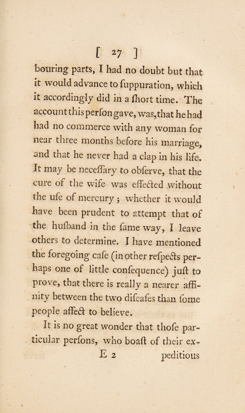 [ 27 ] homing parts, I had no doubt but that it would advance to fuppuration, which it accordingly did in a fliort time. The account this perfon gave, was,that he had had no commerce with any woman for near three months before his marriage, and that he never had a clap in his life. It may be neceflary to obferve, that the cure of the wife was effefted without the ufe of mercury 3 whether it would have been prudent to attempt that of the hufband in the fame way, I leave others to determine. I have mentioned the foregoing cafe (in other refpefts per¬ haps one of little confequence) juft to prove, that there is really a nearer affi¬ nity between the two difeafes than fome people affecf to believe. it is no great wonder that thofe par¬ ticular perfons, who boaft of their ex- E 2 peditious