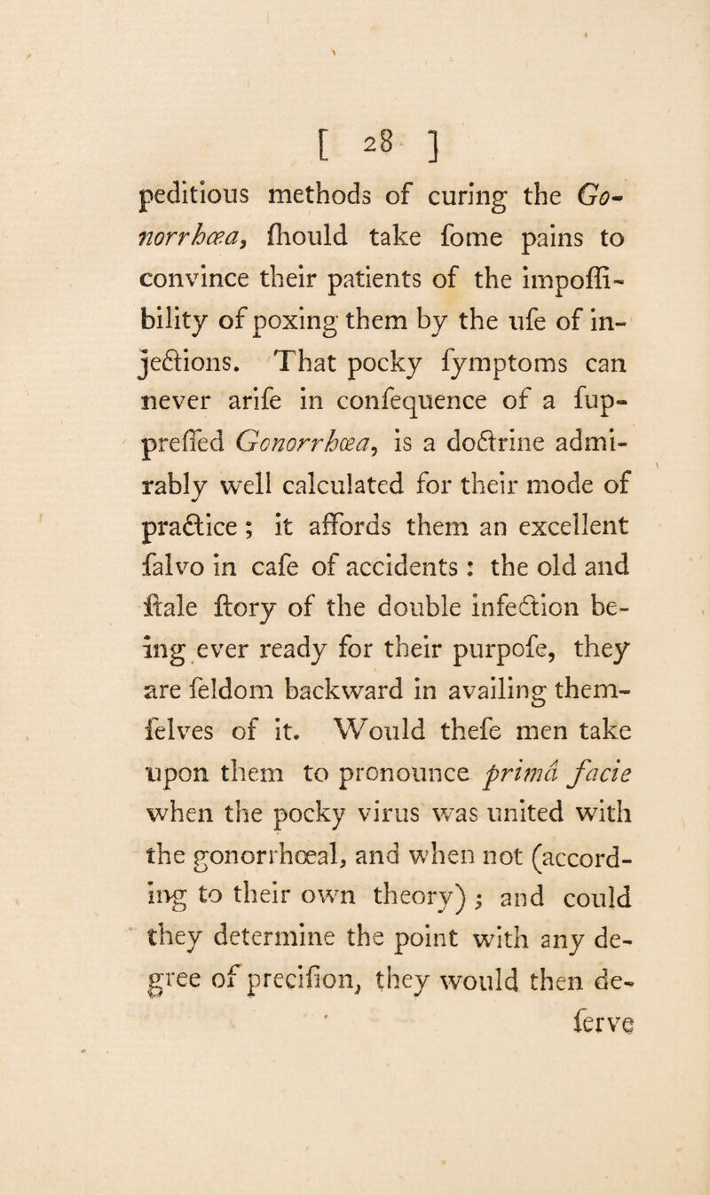 peditious methods of curing the Go- norrhcea, fliould take fome pains to convince their patients of the impoffi- bility of poxing them by the ufe of in¬ jections. That pocky fymptoms can never arife in confequence of a fup- preffed Gonorrhoea? is a doftrine admi¬ rably well calculated for their mode of practice; it affords them an excellent falvo in cafe of accidents: the old and ftale ftory of the double infection be¬ ing ever ready for their purpofe, they are feldom backward in availing them- ielves of it. Would thefe men take upon them to pronounce primd facie when the pocky virus was united with the gonorrhoeal, and when not (accord¬ ing to their own theory) ; and could they determine the point with any de¬ gree of precifion, they would then de- ferve