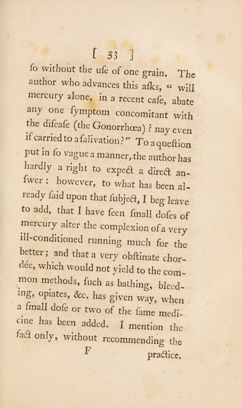 / [ S3 ] fo without the ufe of one grain. The author who advances this aflcs, « will mercury alone, in a recent cafe, abate any one fymptorn concomitant with the difeafe (the Gonorrhoea) ? nay even if carried to afah vation ? ” To a queftion put in fo vague a manner, the author has hardly a right to exped a dired an- fwer : however, to what has been al¬ ready faid upon that iobject, I beg leave to add, that I have feen fmall dofes of mercury alter the complexion of a very ill-conditioned running much for the better; and that a very obftinate chor- oee, which would not yield to the com¬ mon methods, fuch as bathing, bleed- mg, opiates, &c. has given way, when a fmall dofe or two of the fame medi¬ cine has been added. I mention the aft only, without recommending the ^ pradice.