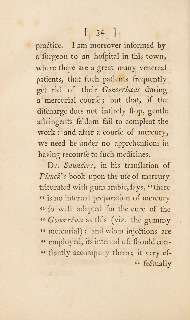 pra&ice. I am moreover informed by a furgeon to an hofpital in this town, where there are a great many venereal patients, that fuch patients frequently get rid of their Gonorrhoeas during a mercurial courie; but that, if the difcharge does not intirely flop, gentle aftringents feldom fail to compleat the work : and after a courfe of mercury* we need be under no apprehenfions in having recourfe to fuch medicines. Dr. Saunders, in his tranflation of Flench’s book upon the ufe of mercury triturated with gum arahic,fays,there is no internal preparation of mercury fo well adapted for the cure of the 44 Gonorrhoea as this (viz. the gummy u mercurial); and when injections are “ employed, its internal ufe fhould con- u ftantly accompany them; it very ef- 4 4 feftually