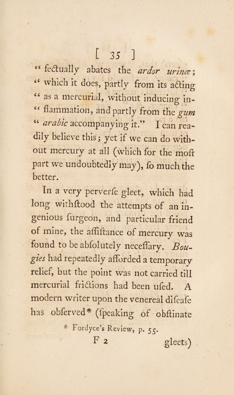 “ fedtually abates the ardor urines % (i which it does, partly from its acting “ as a mercurial, without inducing in- “ flammation, and partly from tht gum “ arable accompanying it.” I can rea¬ dily believe this; yet if we can do with¬ out mercury at all (which for the moft part we undoubtedly may), fo much the better. In a very perverfe gleet, which had long withftood the attempts of an in¬ genious furgeon, and particular friend of mine, the affiltance of mercury was found to be abfolutely neceffary. Bou¬ gies had repeatedly afforded a temporary- relief, but the point was not carried till mercurial fridtions had been ufed. A modern writer upon the venereal difeafe has offer ved* (fpeaking of obftinate * Fordyce’s Review, p. 55. F 2 gleets)