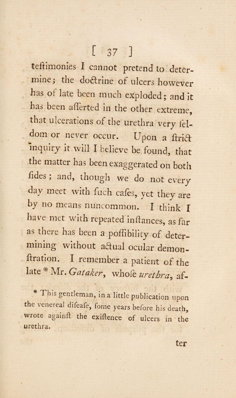 teftimonies I cannot pretend to deter¬ mine; the dodtrine of* ulcers however has ot late been much exploded; and it has been aflerted in the other extreme, that ulcerations of tne urethra very lel- dom or never occur. Upon a ftrift inquiry it will I believe he found, that the matter has been exaggerated on both lides; and, though we do not every day meet with fuch cafes, yet they are by no means nuncommon. I think I have met with repeated inftances, as far as there has been a poffibility of deter¬ mining without adiual ocular demon- oration. I remember a patient of the late * Mr. Gataker, whole urethra, af- Th,s gentleman, in a little publication upon the venereal difeafe, forne years before his death, wrote againft the exigence of ulcers in • the urethra. ter