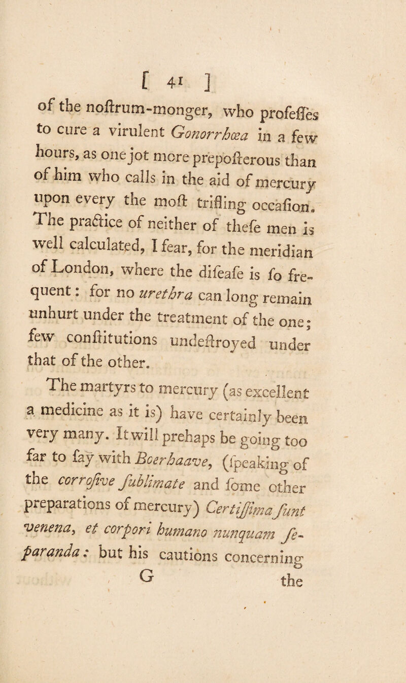 of the noftrum-monger, who profefles to cure a virulent Gonorrhoea in a few hours, as one jot more prepofterous than of him who calls in the aid of mercury upon every the moft trifling occafion. The prafnce of neither of thefe men is %veH calculated, I fear, for the meridian of London, where the difeafe is fo fre¬ quent : for no urethra can long remain unhurt under the treatment of the one; few confritutions undeftroyed under that of the other. The martyrs to mercury £as excellent a medicine as it is) have certainly been, very many. It will prehaps be going too far to fay with Boerhaave, (lpeaking of the cortofive fublimate and feme other preparations of mercury) Certiffima funt venena, et corpori humano nunepuam Je~ paranda: but his cautions concerning . Lii-v G the