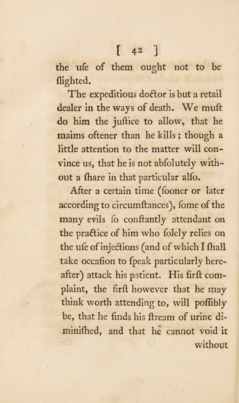 the ufe of them ought not to be flighted. The expeditious doftor is but a retail dealer in the ways of death. We muft do him the juftice to allow, that he maims oftener than he kills; though a little attention to the matter will con¬ vince us, that he is not abfolutely with¬ out a fhare in that particular alfo. After a certain time (fooner or later according to circumftances), fome of the many evils fo conftantly attendant on the practice of him who folely relies on the ufe of injections (and of which I (hall take occafion to fpeak particularly here¬ after) attack his patient. His firft com¬ plaint, the firft however that he may think worth attending to, will poflibly be, that he finds his ftream of urine di- minifhed, and that he cannot void it without