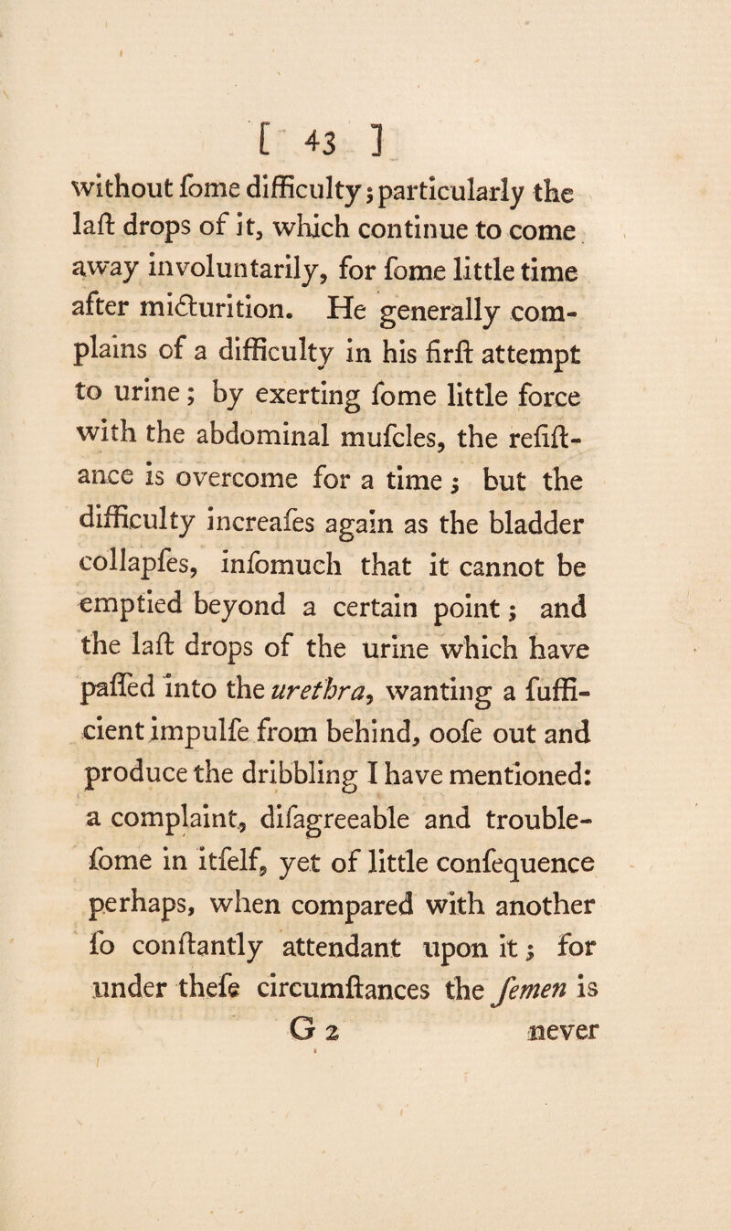 without fome difficulty 5 particularly the laft drops of it, which continue to come away involuntarily, for fome little time after micturition. He generally com¬ plains of a difficulty in his firft attempt to urine; by exerting fome little force with the abdominal mufcles, the refill - ance is overcome for a time ; but the difficulty increafes again as the bladder collapfes, infomuch that it cannot be emptied beyond a certain point; and the laft drops of the urine which have palled into the urethra, wanting a fuffi- cient impulfe from behind, oofe out and produce the dribbling I have mentioned: a complaint, difagreeable and trouble- fome in itfelf, yet of little confluence perhaps, when compared with another fo conflantly attendant upon it; for under thefe circumftances the femen is G % never /