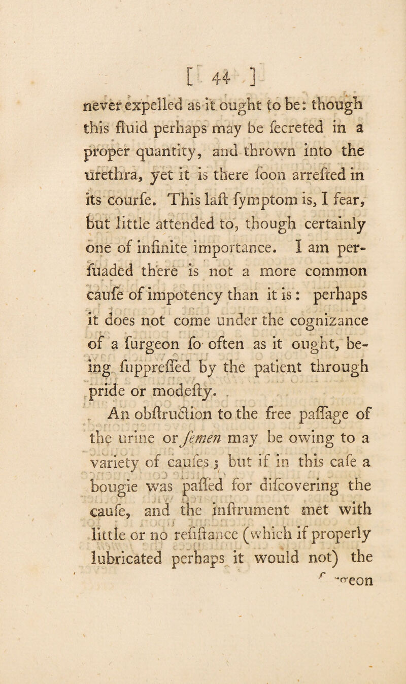 t +4- ] never expelled as it ought to be: though this fluid perhaps may be fecreted in a proper quantity, and thrown into the urethra, yet it is there foon arrefted in its courfe. This laft fymptom is, I fear, but little attended to, though certainly one of infinite importance. 1 am per- ■ fuaded there is not a more common caufe of Impotency than it is: perhaps it does not come under the cognizance of a furgeon fo often as it ought, be¬ ing fiippreffed by the patient through pride or mod city. An obfiruclion to the free paffage of the urine or femen may be owing to a variety of caufes; but if in this cafe a bougie was palled for difcovering the caufe, and the inftrument met with •' t .i : i' . • • i i j 1. i .v..... ‘; . .* little or no refiftance (which if properly lubricated perhaps it would not) the -creon