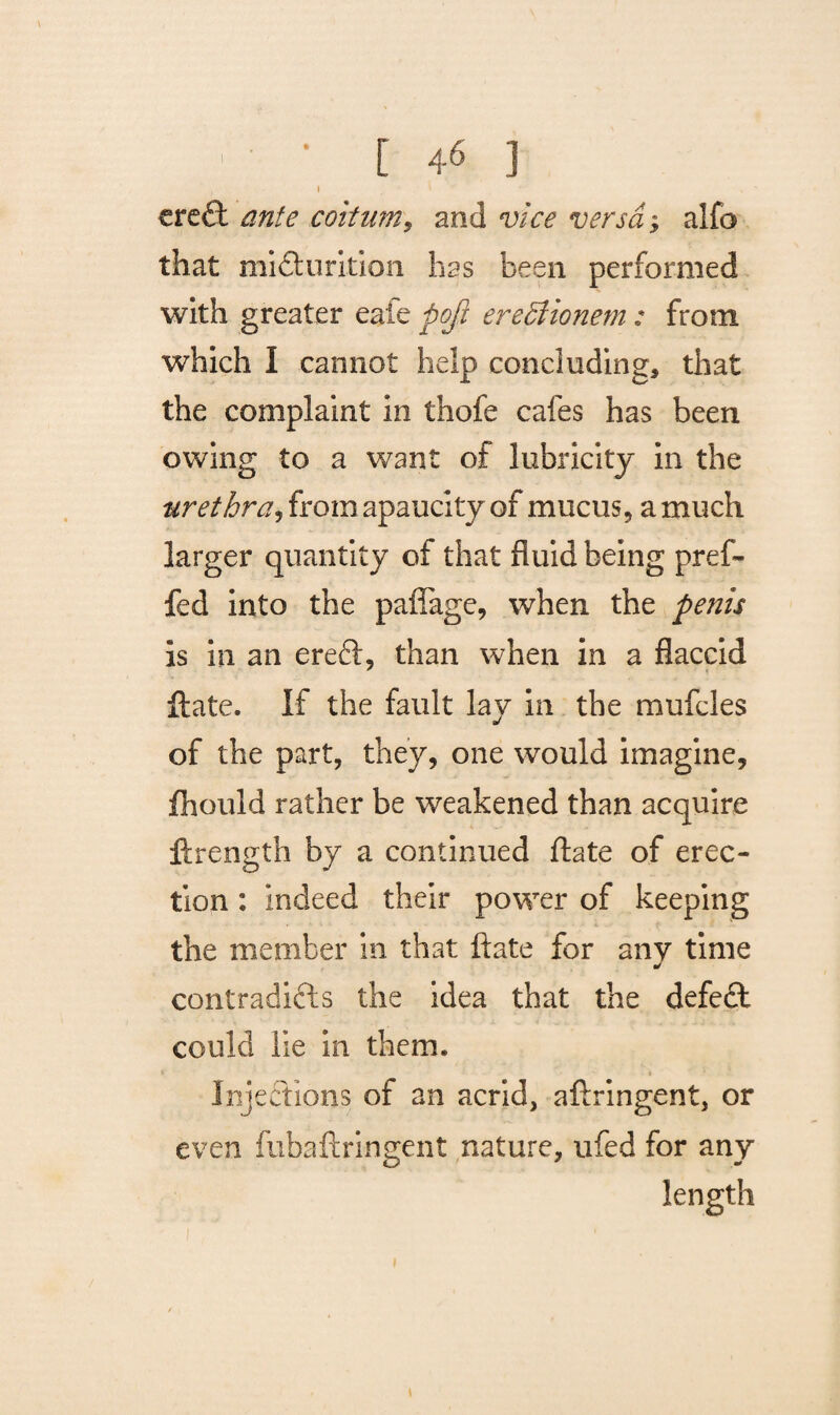 • [ 4< ] , I l ereft coitum, and v/V* wrra, alfo that miclurkion has been performed with greater eale pofl ereffionem: from which I cannot help concluding, that the complaint in thofe cafes has been owing to a want of lubricity in the urethra, from apaucity of mucus, a much larger quantity of that fluid being pref- fed into the paflage, when the penis is in an ereCt, than when in a flaccid ftate. If the fault lay in the mufcles of the part, they, one would imagine, fhould rather be weakened than acquire ftrength by a continued ftate of erec¬ tion : indeed their power of keeping the member in that ftate for any time contradicts the idea that the defect could lie in them. Injections of an acrid, aftringent, or even fubaftringent nature, ufed for any length