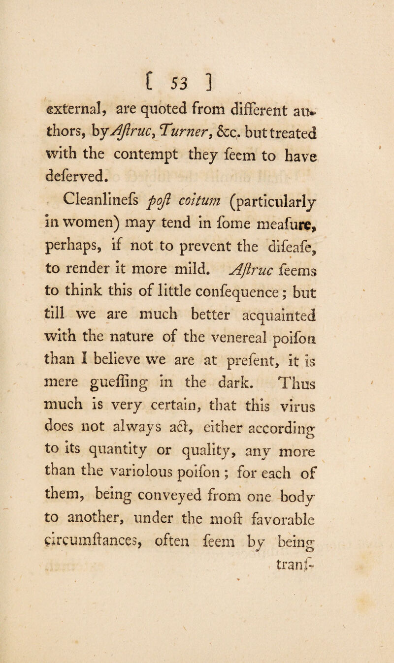 external, are quoted from different au* thors, byAJlruc, Turner, &c. but treated with the contempt they feem to have defer ved. Cleanlinefs pojl coitum (particularly in women) may tend in fome meafure, perhaps, if not to prevent the difeafe, to render it more mild. Ajlruc fee ms to think this of little confequence; but till we are much better acquainted with the nature of the venereal poifon. than I believe we are at prefent, it is mere gueffing in the dark. Thus much is very certain, that this virus does not always acl, either according to its quantity or quality, any more than the variolous poifon ; for each of them, being conveyed from one body to another, under the molt favorable circumftances, often feem by being tranf-