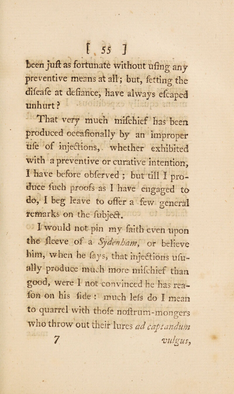 • - , * - - been juft as fortunate without fifing any preventive means at all; but, fetting the difeafe at defiance, have always efcaped unhurt ?  r ... That very much mifchief has been produced oceafionally by an improper tife of injedtions, whether exhibited with a preventive or curative intention, I have before obferved ; but till I pro¬ duce fuch proofs as I have engaged to do, I beg leave to offer a few general remarks on the fubjeft. I would not pin my faith even upon the fleev e of a SydvnhcitTi, or believe him, when he fays, that inject iorfs ufu~ ally produce much more mifchief than good, were 1 not convinced he has rea- fon on his fide : much Jefs do I mean to quarrel with thole noftrum-mongers who throw out their lures ad captandiim 7 vulgus.