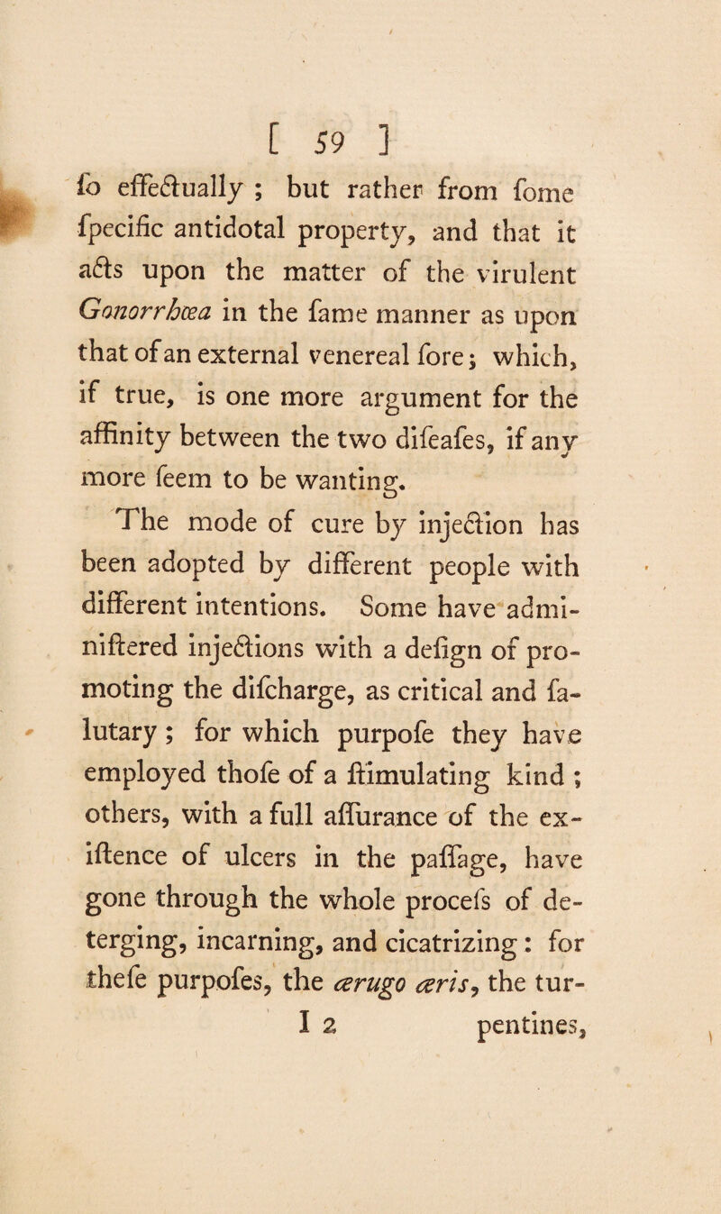 ib effedually ; but rather from forne fpecific antidotal property, and that it ads upon the matter of the virulent Gonorrhoea in the fame manner as upon that of an external venereal fore; which, if true, is one more argument for the affinity between the two difeafes, if any more feem to be wanting. The mode of cure by injection has been adopted by different people with different intentions. Some have admi- niftered injedions with a defign of pro¬ moting the difcharge, as critical and fa- lutary; for which purpofe they have employed thofe of a ffimulating kind ; others, with a full affurance of the ex¬ igence of ulcers in the paffage, have gone through the whole procefs of de- terging, incarning, and cicatrizing; for thefe purpofes, the aerugo aeris, the tur- I 2 pentines.