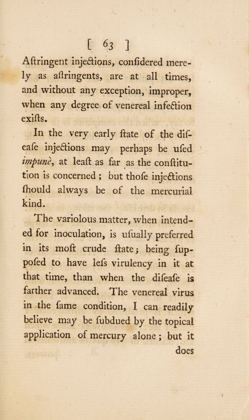 [ *3 ] Aftringent inje&ions, confidered mere¬ ly as aftringents, are at all times, and without any exception, improper, when any degree of venereal infe&ion exifts. In the very early ftate of the dif- eafe injedlions may perhaps be ufed impune, at leaft as far as the conftitu- tion is concerned ; but thofe injections fhould always be of the mercurial kind. The variolous matter, when intend¬ ed for inoculation, is ufually preferred in its moft crude ftate; being fup- pofed to have lefs virulency in it at that time, than when the difeafe is farther advanced. The venereal virus in the fame condition, I can readily believe may be fubdued by the topical application of mercury alone; but it does