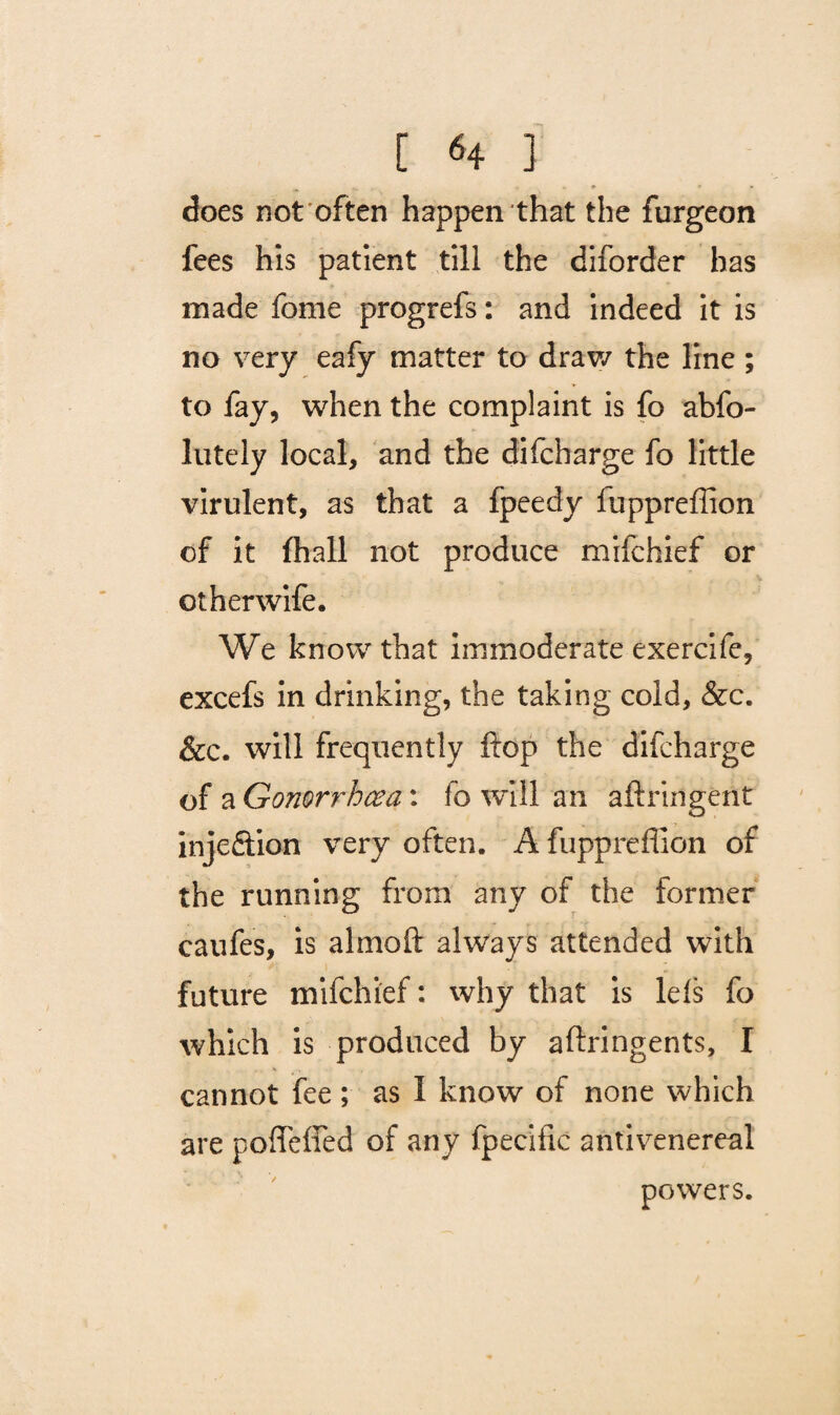 [ *4 ] does not often happen that the furgeon fees his patient till the diforder has made fome progrefs: and indeed it is no very eafy matter to draw the line ; to fay, when the complaint is fo abfo- lutely local, and the difcbarge fo little virulent, as that a fpeedy fuppreffion of it fhall not produce mifchief or otherwife. We know that immoderate exercife, excefs in drinking, the taking cold, &c. &c. will frequently flop the difcharge of a Gonori'hcea: fo will an aftringent injedtion very often. A fuppreffion of the running from any of the former caufes, is almoft always attended with future mifchief: why that is Ids fo which is produced by aftringents, I cannot fee ; as I know of none which are poffeffed of any fpecific antivenereal powers.