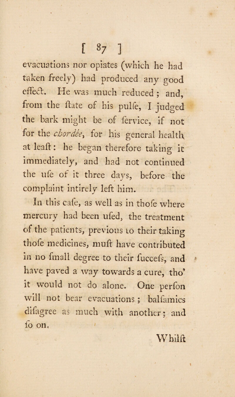 evacuations nor opiates (which he had taken freely) had produced any eood effect. He was much reduced ; and, from the (late of his pulfe, I judged the bark might be of fervice, if not for the chordee, tor his general health at lead: he began therefore taking it immediately, and had not continued the ufe of it three days, before the complaint intirely left him. In this cafe, as well as in thofe where mercury had been ufed, the treatment of the patients, previous to their taking thofe medicines, mud have contributed 111 no fmall degree to their fuccefs, and have paved a way towards a cure, tho’ it would not do alone. One perfon will not bear evacuations; balfamics difagree as much with another; and fo on. Whilft